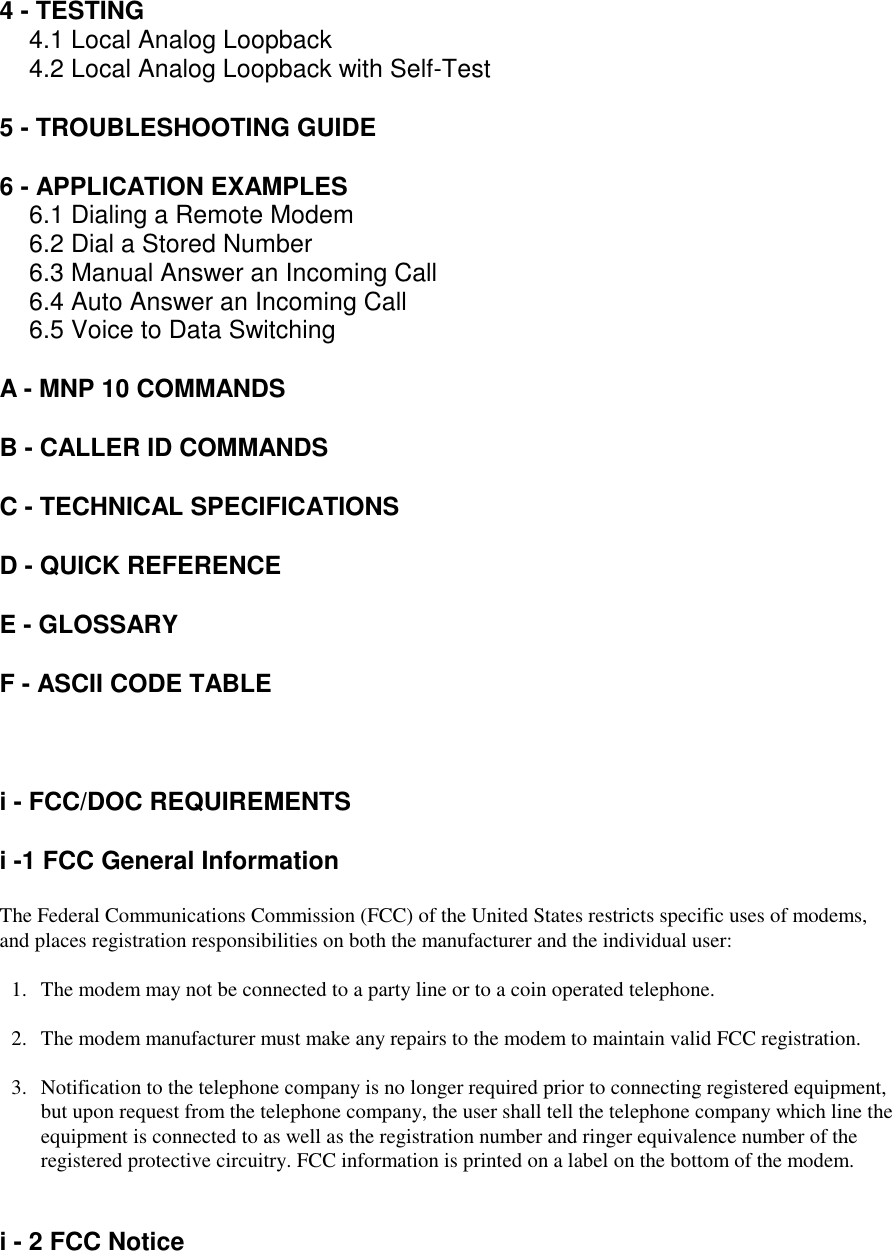 4 - TESTING4.1 Local Analog Loopback4.2 Local Analog Loopback with Self-Test5 - TROUBLESHOOTING GUIDE6 - APPLICATION EXAMPLES6.1 Dialing a Remote Modem6.2 Dial a Stored Number6.3 Manual Answer an Incoming Call6.4 Auto Answer an Incoming Call6.5 Voice to Data SwitchingA - MNP 10 COMMANDSB - CALLER ID COMMANDSC - TECHNICAL SPECIFICATIONSD - QUICK REFERENCEE - GLOSSARYF - ASCII CODE TABLEi - FCC/DOC REQUIREMENTS i -1 FCC General InformationThe Federal Communications Commission (FCC) of the United States restricts specific uses of modems,and places registration responsibilities on both the manufacturer and the individual user:1.   The modem may not be connected to a party line or to a coin operated telephone.2. The modem manufacturer must make any repairs to the modem to maintain valid FCC registration.3. Notification to the telephone company is no longer required prior to connecting registered equipment,but upon request from the telephone company, the user shall tell the telephone company which line theequipment is connected to as well as the registration number and ringer equivalence number of theregistered protective circuitry. FCC information is printed on a label on the bottom of the modem.i - 2 FCC Notice