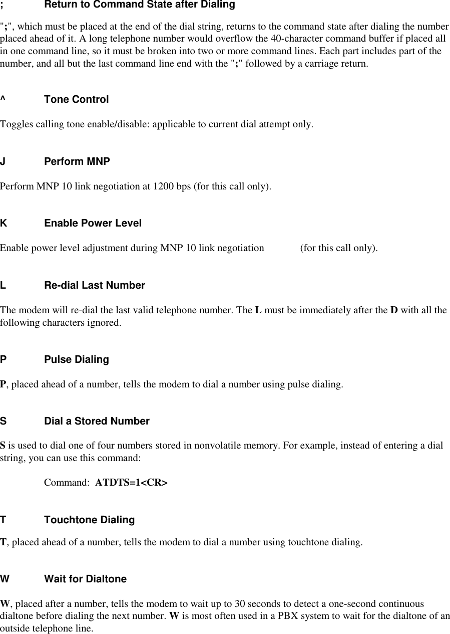 ;    Return to Command State after Dialing&quot;;&quot;, which must be placed at the end of the dial string, returns to the command state after dialing the numberplaced ahead of it. A long telephone number would overflow the 40-character command buffer if placed allin one command line, so it must be broken into two or more command lines. Each part includes part of thenumber, and all but the last command line end with the &quot;;&quot; followed by a carriage return.^ Tone ControlToggles calling tone enable/disable: applicable to current dial attempt only.JPerform MNPPerform MNP 10 link negotiation at 1200 bps (for this call only).K Enable Power LevelEnable power level adjustment during MNP 10 link negotiation  (for this call only).L Re-dial Last NumberThe modem will re-dial the last valid telephone number. The L must be immediately after the D with all thefollowing characters ignored.P    Pulse DialingP, placed ahead of a number, tells the modem to dial a number using pulse dialing.S    Dial a Stored NumberS is used to dial one of four numbers stored in nonvolatile memory. For example, instead of entering a dialstring, you can use this command:     Command:  ATDTS=1&lt;CR&gt;T    Touchtone DialingT, placed ahead of a number, tells the modem to dial a number using touchtone dialing.W    Wait for DialtoneW, placed after a number, tells the modem to wait up to 30 seconds to detect a one-second continuousdialtone before dialing the next number. W is most often used in a PBX system to wait for the dialtone of anoutside telephone line.