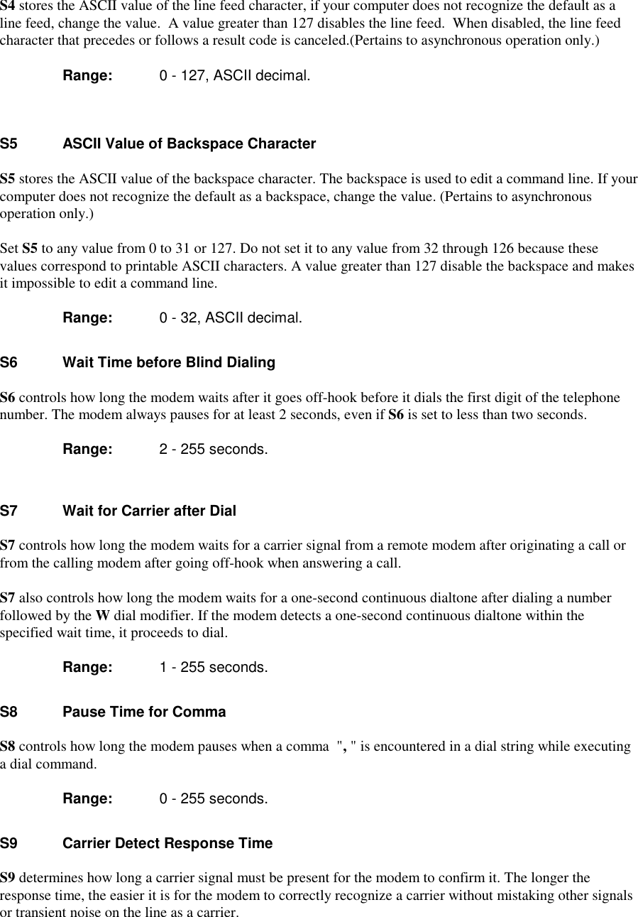 S4 stores the ASCII value of the line feed character, if your computer does not recognize the default as aline feed, change the value.  A value greater than 127 disables the line feed.  When disabled, the line feedcharacter that precedes or follows a result code is canceled.(Pertains to asynchronous operation only.)      Range:  0 - 127, ASCII decimal.S5   ASCII Value of Backspace CharacterS5 stores the ASCII value of the backspace character. The backspace is used to edit a command line. If yourcomputer does not recognize the default as a backspace, change the value. (Pertains to asynchronousoperation only.)Set S5 to any value from 0 to 31 or 127. Do not set it to any value from 32 through 126 because thesevalues correspond to printable ASCII characters. A value greater than 127 disable the backspace and makesit impossible to edit a command line.      Range:  0 - 32, ASCII decimal.S6    Wait Time before Blind DialingS6 controls how long the modem waits after it goes off-hook before it dials the first digit of the telephonenumber. The modem always pauses for at least 2 seconds, even if S6 is set to less than two seconds.      Range:  2 - 255 seconds.S7     Wait for Carrier after DialS7 controls how long the modem waits for a carrier signal from a remote modem after originating a call orfrom the calling modem after going off-hook when answering a call.S7 also controls how long the modem waits for a one-second continuous dialtone after dialing a numberfollowed by the W dial modifier. If the modem detects a one-second continuous dialtone within thespecified wait time, it proceeds to dial.       Range:  1 - 255 seconds.S8     Pause Time for CommaS8 controls how long the modem pauses when a comma  &quot;, &quot; is encountered in a dial string while executinga dial command.       Range:  0 - 255 seconds.S9     Carrier Detect Response TimeS9 determines how long a carrier signal must be present for the modem to confirm it. The longer theresponse time, the easier it is for the modem to correctly recognize a carrier without mistaking other signalsor transient noise on the line as a carrier.