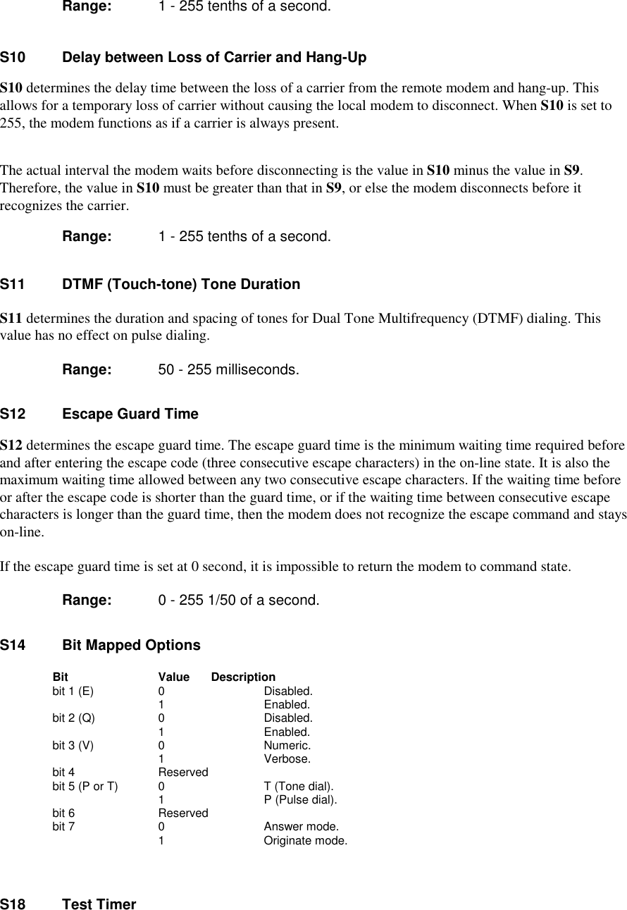        Range:  1 - 255 tenths of a second.S10    Delay between Loss of Carrier and Hang-UpS10 determines the delay time between the loss of a carrier from the remote modem and hang-up. Thisallows for a temporary loss of carrier without causing the local modem to disconnect. When S10 is set to255, the modem functions as if a carrier is always present.The actual interval the modem waits before disconnecting is the value in S10 minus the value in S9.Therefore, the value in S10 must be greater than that in S9, or else the modem disconnects before itrecognizes the carrier.Range:  1 - 255 tenths of a second.S11    DTMF (Touch-tone) Tone DurationS11 determines the duration and spacing of tones for Dual Tone Multifrequency (DTMF) dialing. Thisvalue has no effect on pulse dialing.Range:  50 - 255 milliseconds.S12   Escape Guard TimeS12 determines the escape guard time. The escape guard time is the minimum waiting time required beforeand after entering the escape code (three consecutive escape characters) in the on-line state. It is also themaximum waiting time allowed between any two consecutive escape characters. If the waiting time beforeor after the escape code is shorter than the guard time, or if the waiting time between consecutive escapecharacters is longer than the guard time, then the modem does not recognize the escape command and stayson-line.If the escape guard time is set at 0 second, it is impossible to return the modem to command state.Range:  0 - 255 1/50 of a second.S14    Bit Mapped Options      Bit         Value      Description   bit 1 (E)        0          Disabled.                1          Enabled.   bit 2 (Q)        0          Disabled.                   1          Enabled.   bit 3 (V)        0          Numeric.                   1          Verbose.   bit 4         Reserved   bit 5 (P or T)   0          T (Tone dial).                   1          P (Pulse dial).   bit 6         Reserved   bit 7            0          Answer mode.                   1          Originate mode.S18    Test Timer