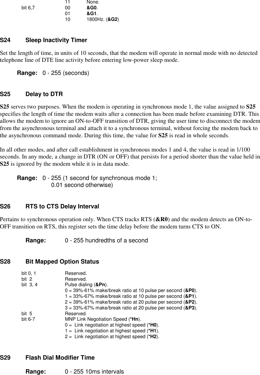                     11          None.     bit 6,7         00          &amp;G0.                    01          &amp;G1.                    10          1800Hz. (&amp;G2)S24    Sleep Inactivity TimerSet the length of time, in units of 10 seconds, that the modem will operate in normal mode with no detectedtelephone line of DTE line activity before entering low-power sleep mode.       Range:   0 - 255 (seconds)S25    Delay to DTRS25 serves two purposes. When the modem is operating in synchronous mode 1, the value assigned to S25specifies the length of time the modem waits after a connection has been made before examining DTR. Thisallows the modem to ignore an ON-to-OFF transition of DTR, giving the user time to disconnect the modemfrom the asynchronous terminal and attach it to a synchronous terminal, without forcing the modem back tothe asynchronous command mode. During this time, the value for S25 is read in whole seconds.In all other modes, and after call establishment in synchronous modes 1 and 4, the value is read in 1/100seconds. In any mode, a change in DTR (ON or OFF) that persists for a period shorter than the value held inS25 is ignored by the modem while it is in data mode.Range:   0 - 255 (1 second for synchronous mode 1;0.01 second otherwise)S26    RTS to CTS Delay IntervalPertains to synchronous operation only. When CTS tracks RTS (&amp;R0) and the modem detects an ON-to-OFF transition on RTS, this register sets the time delay before the modem turns CTS to ON.Range:  0 - 255 hundredths of a secondS28     Bit Mapped Option Statusbit 0, 1  Reserved.bit  2   Reserved.       bit  3, 4   Pulse dialing (&amp;Pn).         0 = 39%-61% make/break ratio at 10 pulse per second (&amp;P0).         1 = 33%-67% make/break ratio at 10 pulse per second (&amp;P1).         2 = 39%-61% make/break ratio at 20 pulse per second (&amp;P2).         3 = 33%-67% make/break ratio at 20 pulse per second (&amp;P3).        bit  5   Reserved.        bit 6-7   MNP Link Negotiation Speed (*Hn).         0 =  Link negotiation at highest speed (*H0).         1 =  Link negotiation at highest speed (*H1).         2 =  Link negotiation at highest speed (*H2).S29    Flash Dial Modifier Time       Range:  0 - 255 10ms intervals