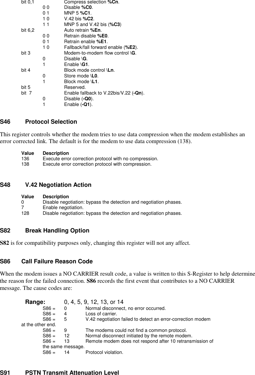       bit 0,1             Compress selection %Cn.                   0 0       Disable %C0.                   0 1       MNP 5 %C1.                   1 0       V.42 bis %C2.                   1 1       MNP 5 and V.42 bis (%C3)      bit 6,2       Auto retrain %En.                  0 0 Retrain disable %E0.                  0 1 Retrain enable %E1.                  1 0 Fallback/fall forward enable (%E2).      bit 3           Modem-to-modem flow control \G.                    0       Disable \G.                    1       Enable \G1.      bit 4           Block mode control \Ln.                    0       Store mode \L0.                    1       Block mode \L1.      bit 5           Reserved.      bit  7          Enable fallback to V.22bis/V.22 (-Qn).                    0       Disable (-Q0).                    1       Enable (-Q1).S46    Protocol SelectionThis register controls whether the modem tries to use data compression when the modem establishes anerror corrected link. The default is for the modem to use data compression (138).       Value    Description         136     Execute error correction protocol with no compression.         138     Execute error correction protocol with compression.S48    V.42 Negotiation Action        Value     Description          0       Disable negotiation: bypass the detection and negotiation phases.          7       Enable negotiation.        128       Disable negotiation: bypass the detection and negotiation phases.S82    Break Handling OptionS82 is for compatibility purposes only, changing this register will not any affect.      S86    Call Failure Reason CodeWhen the modem issues a NO CARRIER result code, a value is written to this S-Register to help determinethe reason for the failed connection. S86 records the first event that contributes to a NO CARRIERmessage. The cause codes are:       Range:  0, 4, 5, 9, 12, 13, or 14S86 =  0   Normal disconnect, no error occurred.        S86 =  4   Loss of carrier.        S86 =  5   V.42 negotiation failed to detect an error-correction modem at the other end.        S86 =  9   The modems could not find a common protocol.        S86 = 12   Normal disconnect initiated by the remote modem.        S86 = 13   Remote modem does not respond after 10 retransmission of the same message.        S86 = 14  Protocol violation.S91    PSTN Transmit Attenuation Level