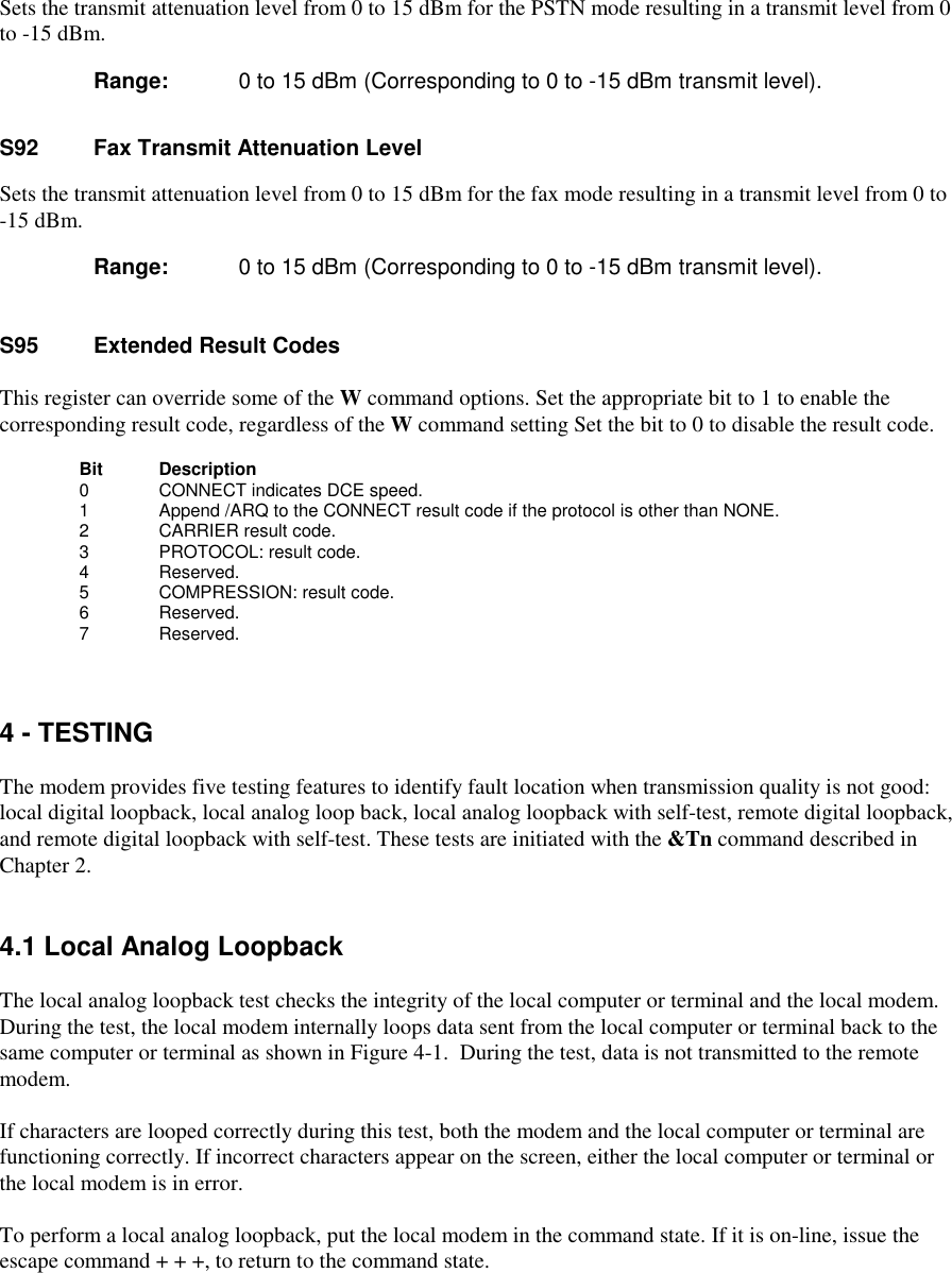 Sets the transmit attenuation level from 0 to 15 dBm for the PSTN mode resulting in a transmit level from 0to -15 dBm.Range:  0 to 15 dBm (Corresponding to 0 to -15 dBm transmit level).S92    Fax Transmit Attenuation LevelSets the transmit attenuation level from 0 to 15 dBm for the fax mode resulting in a transmit level from 0 to-15 dBm.      Range:  0 to 15 dBm (Corresponding to 0 to -15 dBm transmit level).S95 Extended Result CodesThis register can override some of the W command options. Set the appropriate bit to 1 to enable thecorresponding result code, regardless of the W command setting Set the bit to 0 to disable the result code.Bit      Description    0       CONNECT indicates DCE speed.    1       Append /ARQ to the CONNECT result code if the protocol is other than NONE.    2       CARRIER result code.    3       PROTOCOL: result code.4          Reserved.      5          COMPRESSION: result code.      6          Reserved.      7          Reserved.4 - TESTINGThe modem provides five testing features to identify fault location when transmission quality is not good:local digital loopback, local analog loop back, local analog loopback with self-test, remote digital loopback,and remote digital loopback with self-test. These tests are initiated with the &amp;Tn command described inChapter 2.4.1 Local Analog LoopbackThe local analog loopback test checks the integrity of the local computer or terminal and the local modem.During the test, the local modem internally loops data sent from the local computer or terminal back to thesame computer or terminal as shown in Figure 4-1.  During the test, data is not transmitted to the remotemodem.If characters are looped correctly during this test, both the modem and the local computer or terminal arefunctioning correctly. If incorrect characters appear on the screen, either the local computer or terminal orthe local modem is in error.To perform a local analog loopback, put the local modem in the command state. If it is on-line, issue theescape command + + +, to return to the command state.