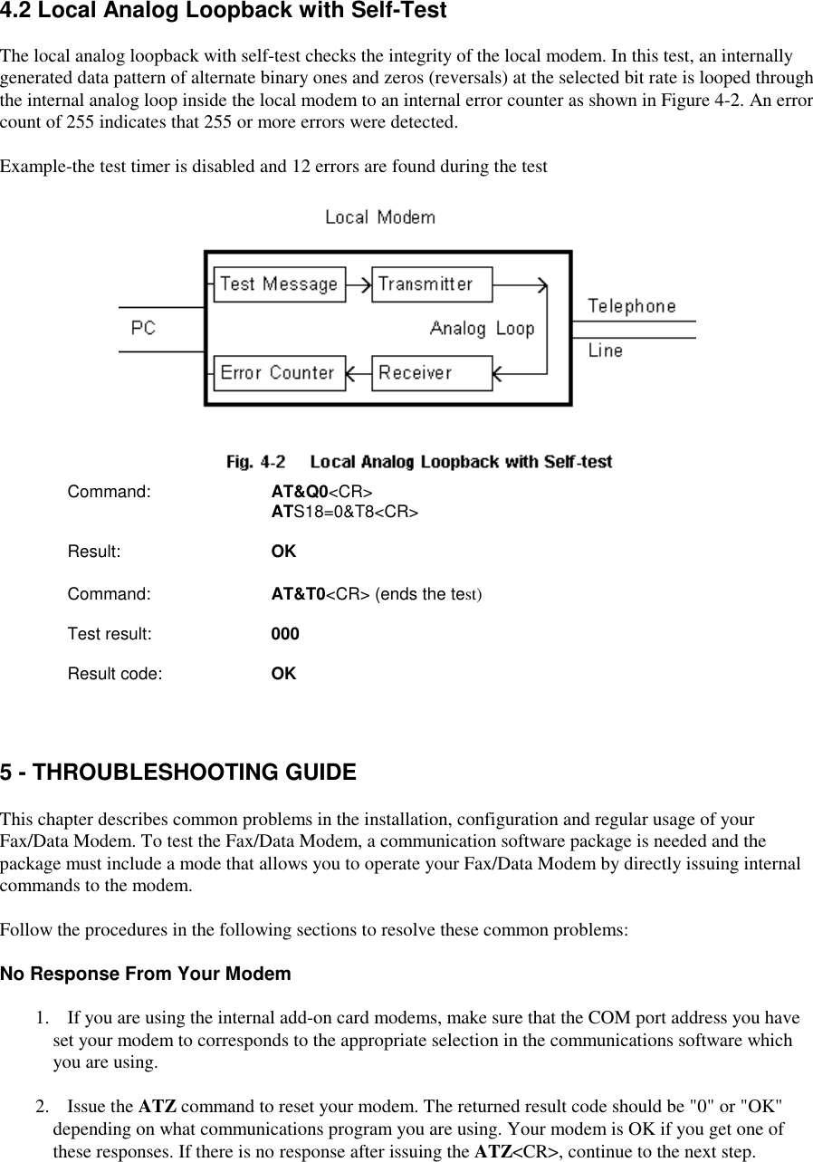 4.2 Local Analog Loopback with Self-TestThe local analog loopback with self-test checks the integrity of the local modem. In this test, an internallygenerated data pattern of alternate binary ones and zeros (reversals) at the selected bit rate is looped throughthe internal analog loop inside the local modem to an internal error counter as shown in Figure 4-2. An errorcount of 255 indicates that 255 or more errors were detected.Example-the test timer is disabled and 12 errors are found during the testCommand:     AT&amp;Q0&lt;CR&gt;               ATS18=0&amp;T8&lt;CR&gt;   Result:      OK   Command:     AT&amp;T0&lt;CR&gt; (ends the test)Test result:       000Result code:     OK5 - THROUBLESHOOTING GUIDEThis chapter describes common problems in the installation, configuration and regular usage of yourFax/Data Modem. To test the Fax/Data Modem, a communication software package is needed and thepackage must include a mode that allows you to operate your Fax/Data Modem by directly issuing internalcommands to the modem.Follow the procedures in the following sections to resolve these common problems:No Response From Your Modem   1.  If you are using the internal add-on card modems, make sure that the COM port address you haveset your modem to corresponds to the appropriate selection in the communications software whichyou are using.   2.  Issue the ATZ command to reset your modem. The returned result code should be &quot;0&quot; or &quot;OK&quot;depending on what communications program you are using. Your modem is OK if you get one ofthese responses. If there is no response after issuing the ATZ&lt;CR&gt;, continue to the next step.