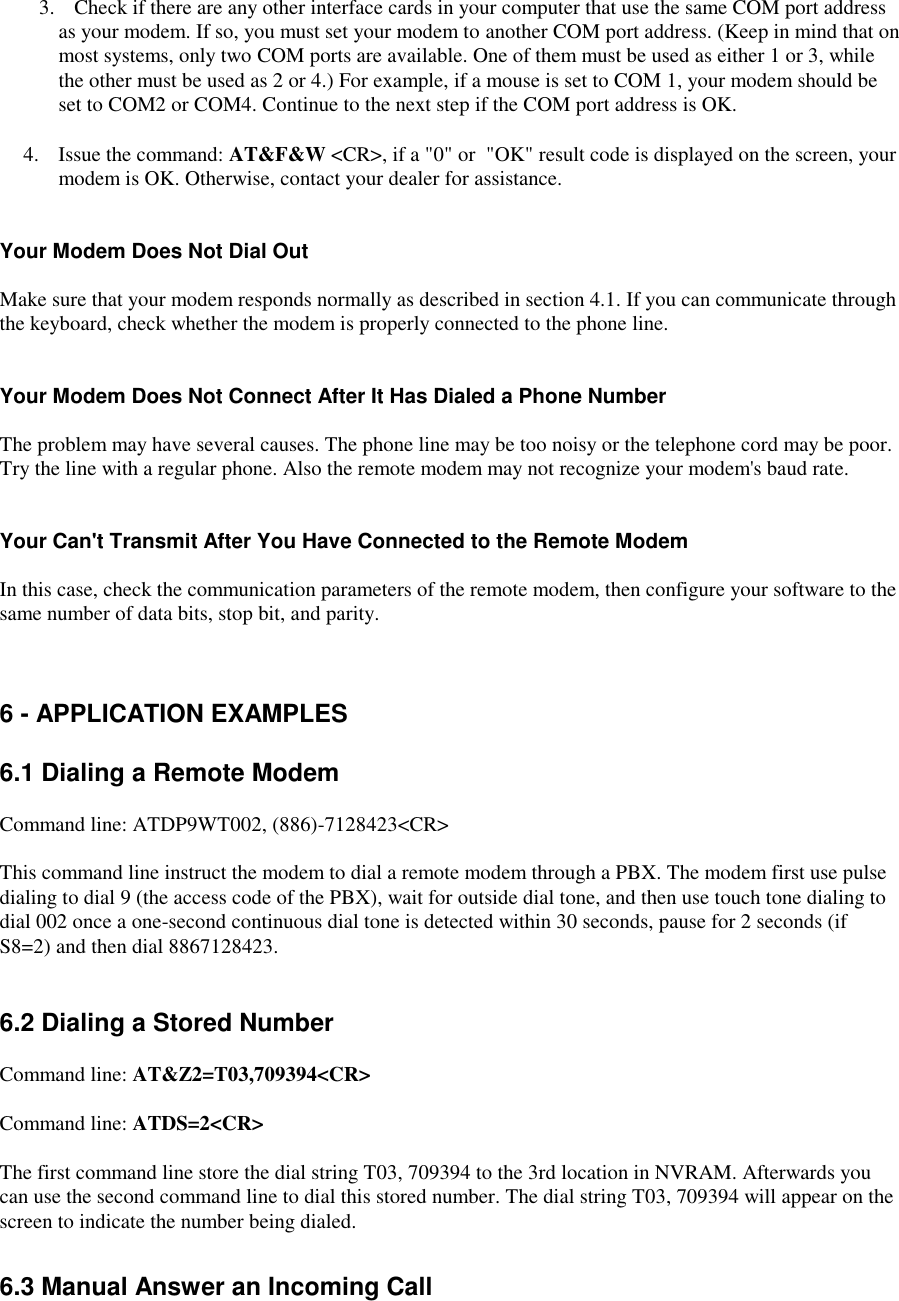    3.  Check if there are any other interface cards in your computer that use the same COM port addressas your modem. If so, you must set your modem to another COM port address. (Keep in mind that onmost systems, only two COM ports are available. One of them must be used as either 1 or 3, whilethe other must be used as 2 or 4.) For example, if a mouse is set to COM 1, your modem should beset to COM2 or COM4. Continue to the next step if the COM port address is OK.4.  Issue the command: AT&amp;F&amp;W &lt;CR&gt;, if a &quot;0&quot; or  &quot;OK&quot; result code is displayed on the screen, yourmodem is OK. Otherwise, contact your dealer for assistance.Your Modem Does Not Dial OutMake sure that your modem responds normally as described in section 4.1. If you can communicate throughthe keyboard, check whether the modem is properly connected to the phone line.Your Modem Does Not Connect After It Has Dialed a Phone NumberThe problem may have several causes. The phone line may be too noisy or the telephone cord may be poor.Try the line with a regular phone. Also the remote modem may not recognize your modem&apos;s baud rate.Your Can&apos;t Transmit After You Have Connected to the Remote ModemIn this case, check the communication parameters of the remote modem, then configure your software to thesame number of data bits, stop bit, and parity.6 - APPLICATION EXAMPLES6.1 Dialing a Remote ModemCommand line: ATDP9WT002, (886)-7128423&lt;CR&gt;This command line instruct the modem to dial a remote modem through a PBX. The modem first use pulsedialing to dial 9 (the access code of the PBX), wait for outside dial tone, and then use touch tone dialing todial 002 once a one-second continuous dial tone is detected within 30 seconds, pause for 2 seconds (ifS8=2) and then dial 8867128423.6.2 Dialing a Stored NumberCommand line: AT&amp;Z2=T03,709394&lt;CR&gt;Command line: ATDS=2&lt;CR&gt;The first command line store the dial string T03, 709394 to the 3rd location in NVRAM. Afterwards youcan use the second command line to dial this stored number. The dial string T03, 709394 will appear on thescreen to indicate the number being dialed.6.3 Manual Answer an Incoming Call