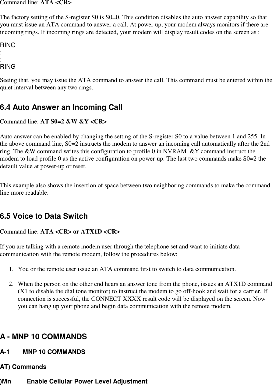 Command line: ATA &lt;CR&gt;The factory setting of the S-register S0 is S0=0. This condition disables the auto answer capability so thatyou must issue an ATA command to answer a call. At power up, your modem always monitors if there areincoming rings. If incoming rings are detected, your modem will display result codes on the screen as :RING::RINGSeeing that, you may issue the ATA command to answer the call. This command must be entered within thequiet interval between any two rings.6.4 Auto Answer an Incoming CallCommand line: AT S0=2 &amp;W &amp;Y &lt;CR&gt;Auto answer can be enabled by changing the setting of the S-register S0 to a value between 1 and 255. Inthe above command line, S0=2 instructs the modem to answer an incoming call automatically after the 2ndring. The &amp;W command writes this configuration to profile 0 in NVRAM. &amp;Y command instruct themodem to load profile 0 as the active configuration on power-up. The last two commands make S0=2 thedefault value at power-up or reset.This example also shows the insertion of space between two neighboring commands to make the commandline more readable.6.5 Voice to Data SwitchCommand line: ATA &lt;CR&gt; or ATX1D &lt;CR&gt;If you are talking with a remote modem user through the telephone set and want to initiate datacommunication with the remote modem, follow the procedures below:1.  You or the remote user issue an ATA command first to switch to data communication.2.  When the person on the other end hears an answer tone from the phone, issues an ATX1D command(X1 to disable the dial tone monitor) to instruct the modem to go off-hook and wait for a carrier. Ifconnection is successful, the CONNECT XXXX result code will be displayed on the screen. Nowyou can hang up your phone and begin data communication with the remote modem.A - MNP 10 COMMANDSA-1 MNP 10 COMMANDSAT) Commands)Mn Enable Cellular Power Level Adjustment