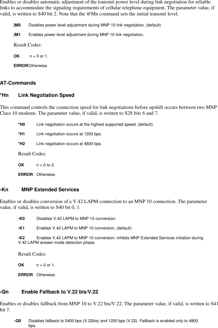 Enables or disables automatic adjustment of the transmit power level during link negotiation for reliablelinks to accommodate the signaling requirements of cellular telephone equipment. The parameter value, ifvalid, is written to S40 bit 2. Note that the @Mn command sets the initial transmit level.)M0 Disables power level adjustment during MNP 10 link negotiation. (default))M1 Enables power level adjustment during MNP 10 link negotiation.Result Codes:OK n = 0 or 1.ERROROtherwise.AT-Commands*Hn Link Negotiation SpeedThis command controls the connection speed for link negotiations before upshift occurs between two MNPClass 10 modems. The parameter value, if valid, is written to S28 bits 6 and 7.*H0 Link negotiation occurs at the highest supported speed. (default)*H1 Link negotiation occurs at 1200 bps.*H2 Link negotiation occurs at 4800 bps.Result Codes:OK n = 0 to 2.ERROR Otherwise.-Kn MNP Extended ServicesEnables or disables conversion of a V.42 LAPM connection to an MNP 10 connection. The parametervalue, if valid, is written to S40 bit 0, 1.-K0 Disables V.42 LAPM to MNP 10 conversion.-K1 Enables V.42 LAPM to MNP 10 conversion. (default)-K2 Enables V.42 LAPM to MNP 10 conversion; inhibits MNP Extended Services initiation during V.42 LAPM answer mode detection phase.Result Codes:OK n = 0 or 1.ERROR Otherwise.-Qn Enable Fallback to V.22 bis/V.22Enables or disables fallback from MNP 10 to V.22 bis/V.22. The parameter value, if valid, is written to S41bit 7.-Q0 Disables fallback to 2400 bps (V.22bis) and 1200 bps (V.22). Fallback is enabled only to 4800bps.