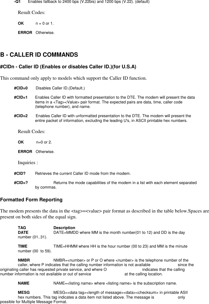 -Q1 Enables fallback to 2400 bps (V.22bis) and 1200 bps (V.22). (default)Result Codes:OK n = 0 or 1.ERROR Otherwise.B - CALLER ID COMMANDS#CIDn - Caller ID (Enables or disables Caller ID.)(for U.S.A)This command only apply to models which support the Caller ID function.#CID=0       Disables Caller ID.(Default.)#CID=1 Enables Caller ID with formatted presentation to the DTE. The modem will present the dataitems in a &lt;Tag&gt;&lt;Value&gt; pair format. The expected pairs are data, time, caller code(telephone number), and name.#CID=2       Enables Caller ID with unformatted presentation to the DTE. The modem will present theentire packet of information, excluding the leading U&apos;s, in ASCII printable hex numbers.Result Codes:OK           n=0 or 2.ERROR Otherwise.Inquiries :#CID?        Retrieves the current Caller ID mode from the modem.#CID=?        Returns the mode capabilities of the modem in a list with each element separatedby commas.Formatted Form ReportingThe modem presents the data in the &lt;tag&gt;=&lt;value&gt; pair format as described in the table below.Spaces arepresent on both sides of the equal sign.TAG DescriptionDATE      DATE=MMDD where MM is the month number(01 to 12) and DD is the day number (01..31).TIME      TIME=HHMM where HH is the hour number (00 to 23) and MM is the minute number (00  to 59).NMBR      NMBR=&lt;number&gt; or P or O where &lt;number&gt; is the telephone number of the caller, where P indicates that the calling number information is not available  since theoriginating caller has requested private service, and where O  indicates that the callingnumber information is not available or out of service  at the calling location.NAME      NAME=&lt;listing name&gt; where &lt;listing name&gt; is the subscription name.MESG      MESG=&lt;data tag&gt;&lt;length of message&gt;&lt;data&gt;&lt;checksum&gt; in printable ASII hex numbers. This tag indicates a data item not listed above. The message is  onlypossible for Multiple Message Format.