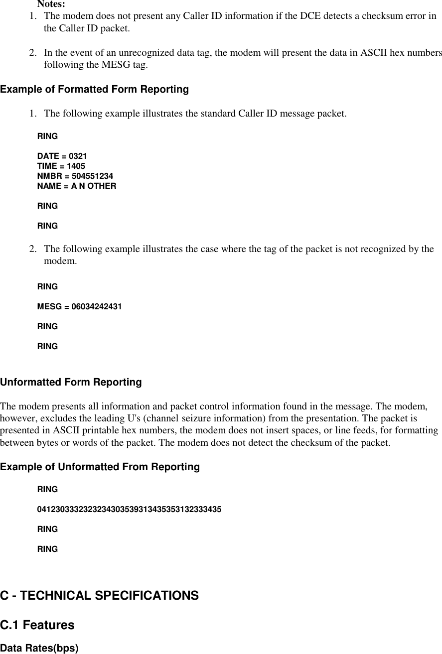    Notes:1. The modem does not present any Caller ID information if the DCE detects a checksum error inthe Caller ID packet.2.   In the event of an unrecognized data tag, the modem will present the data in ASCII hex numbersfollowing the MESG tag.Example of Formatted Form Reporting1.  The following example illustrates the standard Caller ID message packet.RING       DATE = 0321      TIME = 1405       NMBR = 504551234       NAME = A N OTHER       RING       RING2. The following example illustrates the case where the tag of the packet is not recognized by themodem.       RING       MESG = 06034242431       RING       RINGUnformatted Form ReportingThe modem presents all information and packet control information found in the message. The modem,however, excludes the leading U&apos;s (channel seizure information) from the presentation. The packet ispresented in ASCII printable hex numbers, the modem does not insert spaces, or line feeds, for formattingbetween bytes or words of the packet. The modem does not detect the checksum of the packet.Example of Unformatted From Reporting       RING       0412303332323234303539313435353132333435       RING       RINGC - TECHNICAL SPECIFICATIONSC.1 FeaturesData Rates(bps)