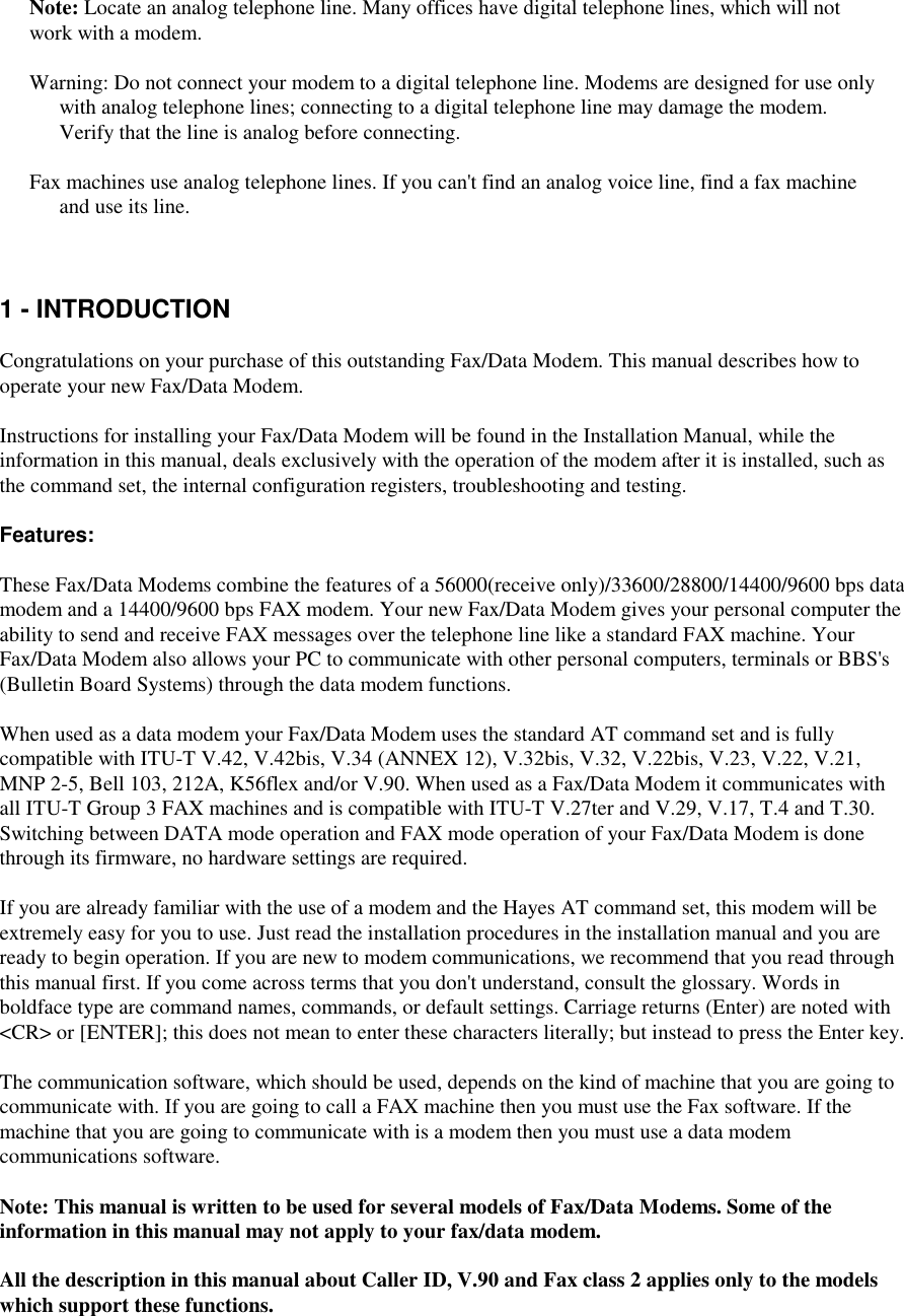 Note: Locate an analog telephone line. Many offices have digital telephone lines, which will notwork with a modem.Warning: Do not connect your modem to a digital telephone line. Modems are designed for use onlywith analog telephone lines; connecting to a digital telephone line may damage the modem.Verify that the line is analog before connecting.Fax machines use analog telephone lines. If you can&apos;t find an analog voice line, find a fax machineand use its line.1 - INTRODUCTIONCongratulations on your purchase of this outstanding Fax/Data Modem. This manual describes how tooperate your new Fax/Data Modem.Instructions for installing your Fax/Data Modem will be found in the Installation Manual, while theinformation in this manual, deals exclusively with the operation of the modem after it is installed, such asthe command set, the internal configuration registers, troubleshooting and testing.Features:These Fax/Data Modems combine the features of a 56000(receive only)/33600/28800/14400/9600 bps datamodem and a 14400/9600 bps FAX modem. Your new Fax/Data Modem gives your personal computer theability to send and receive FAX messages over the telephone line like a standard FAX machine. YourFax/Data Modem also allows your PC to communicate with other personal computers, terminals or BBS&apos;s(Bulletin Board Systems) through the data modem functions.When used as a data modem your Fax/Data Modem uses the standard AT command set and is fullycompatible with ITU-T V.42, V.42bis, V.34 (ANNEX 12), V.32bis, V.32, V.22bis, V.23, V.22, V.21,MNP 2-5, Bell 103, 212A, K56flex and/or V.90. When used as a Fax/Data Modem it communicates withall ITU-T Group 3 FAX machines and is compatible with ITU-T V.27ter and V.29, V.17, T.4 and T.30.Switching between DATA mode operation and FAX mode operation of your Fax/Data Modem is donethrough its firmware, no hardware settings are required.If you are already familiar with the use of a modem and the Hayes AT command set, this modem will beextremely easy for you to use. Just read the installation procedures in the installation manual and you areready to begin operation. If you are new to modem communications, we recommend that you read throughthis manual first. If you come across terms that you don&apos;t understand, consult the glossary. Words inboldface type are command names, commands, or default settings. Carriage returns (Enter) are noted with&lt;CR&gt; or [ENTER]; this does not mean to enter these characters literally; but instead to press the Enter key.The communication software, which should be used, depends on the kind of machine that you are going tocommunicate with. If you are going to call a FAX machine then you must use the Fax software. If themachine that you are going to communicate with is a modem then you must use a data modemcommunications software.Note: This manual is written to be used for several models of Fax/Data Modems. Some of theinformation in this manual may not apply to your fax/data modem.All the description in this manual about Caller ID, V.90 and Fax class 2 applies only to the modelswhich support these functions.