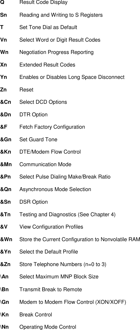 Q    Result Code DisplaySn   Reading and Writing to S RegistersT    Set Tone Dial as DefaultVn   Select Word or Digit Result CodesWn Negotiation Progress ReportingXn   Extended Result CodesYn   Enables or Disables Long Space DisconnectZn   Reset&amp;Cn  Select DCD Options&amp;Dn DTR Option&amp;F   Fetch Factory Configuration&amp;Gn  Set Guard Tone&amp;Kn DTE/Modem Flow Control&amp;Mn Communication Mode&amp;Pn  Select Pulse Dialing Make/Break Ratio&amp;Qn Asynchronous Mode Selection&amp;Sn DSR Option&amp;Tn  Testing and Diagnostics (See Chapter 4)&amp;V   View Configuration Profiles&amp;Wn  Store the Current Configuration to Nonvolatile RAM&amp;Yn  Select the Default Profile&amp;Zn  Store Telephone Numbers (n=0 to 3)\An Select Maximum MNP Block Size\Bn Transmit Break to Remote\Gn  Modem to Modem Flow Control (XON/XOFF)\Kn Break Control\Nn  Operating Mode Control