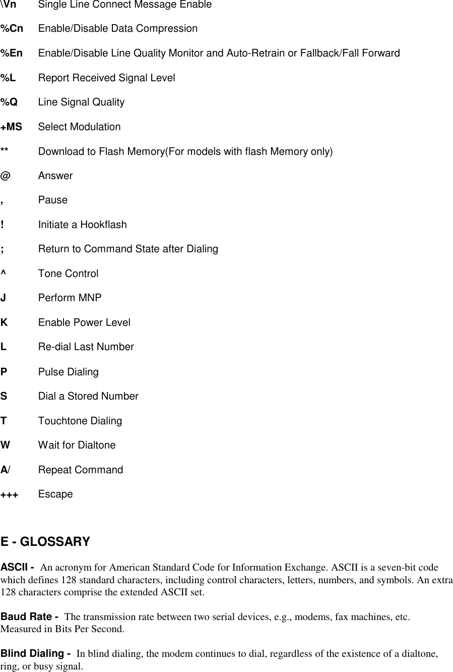\Vn Single Line Connect Message Enable%Cn  Enable/Disable Data Compression%En  Enable/Disable Line Quality Monitor and Auto-Retrain or Fallback/Fall Forward%L Report Received Signal Level%Q Line Signal Quality+MS Select Modulation** Download to Flash Memory(For models with flash Memory only)@    Answer,    Pause!    Initiate a Hookflash;    Return to Command State after Dialing^Tone ControlJPerform MNPKEnable Power LevelLRe-dial Last NumberPPulse DialingS    Dial a Stored NumberTTouchtone DialingW    Wait for DialtoneA/ Repeat Command+++ EscapeE - GLOSSARYASCII -  An acronym for American Standard Code for Information Exchange. ASCII is a seven-bit codewhich defines 128 standard characters, including control characters, letters, numbers, and symbols. An extra128 characters comprise the extended ASCII set.Baud Rate -  The transmission rate between two serial devices, e.g., modems, fax machines, etc.Measured in Bits Per Second.Blind Dialing -  In blind dialing, the modem continues to dial, regardless of the existence of a dialtone,ring, or busy signal.