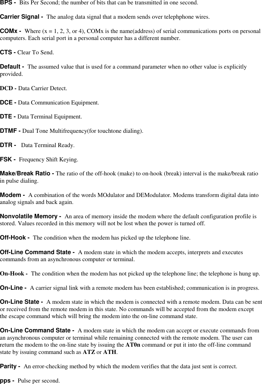 BPS -  Bits Per Second; the number of bits that can be transmitted in one second.Carrier Signal -  The analog data signal that a modem sends over telephphone wires.COMx -  Where (x = 1, 2, 3, or 4), COMx is the name(address) of serial communications ports on personalcomputers. Each serial port in a personal computer has a different number.CTS - Clear To Send.Default -  The assumed value that is used for a command parameter when no other value is explicitlyprovided.DCD - Data Carrier Detect.DCE - Data Communication Equipment.DTE - Data Terminal Equipment.DTMF - Dual Tone Multifrequency(for touchtone dialing).DTR -   Data Terminal Ready.FSK -  Frequency Shift Keying.Make/Break Ratio - The ratio of the off-hook (make) to on-hook (break) interval is the make/break ratioin pulse dialing.Modem -  A combination of the words MOdulator and DEModulator. Modems transform digital data intoanalog signals and back again.Nonvolatile Memory -  An area of memory inside the modem where the default configuration profile isstored. Values recorded in this memory will not be lost when the power is turned off.Off-Hook -  The condition when the modem has picked up the telephone line.Off-Line Command State -  A modem state in which the modem accepts, interprets and executescommands from an asynchronous computer or terminal.On-Hook -  The condition when the modem has not picked up the telephone line; the telephone is hung up.On-Line -  A carrier signal link with a remote modem has been established; communication is in progress.On-Line State -  A modem state in which the modem is connected with a remote modem. Data can be sentor received from the remote modem in this state. No commands will be accepted from the modem exceptthe escape command which will bring the modem into the on-line command state.On-Line Command State -  A modem state in which the modem can accept or execute commands froman asynchronous computer or terminal while remaining connected with the remote modem. The user canreturn the modem to the on-line state by issuing the AT0n command or put it into the off-line commandstate by issuing command such as ATZ or ATH.Parity -  An error-checking method by which the modem verifies that the data just sent is correct.pps -  Pulse per second.