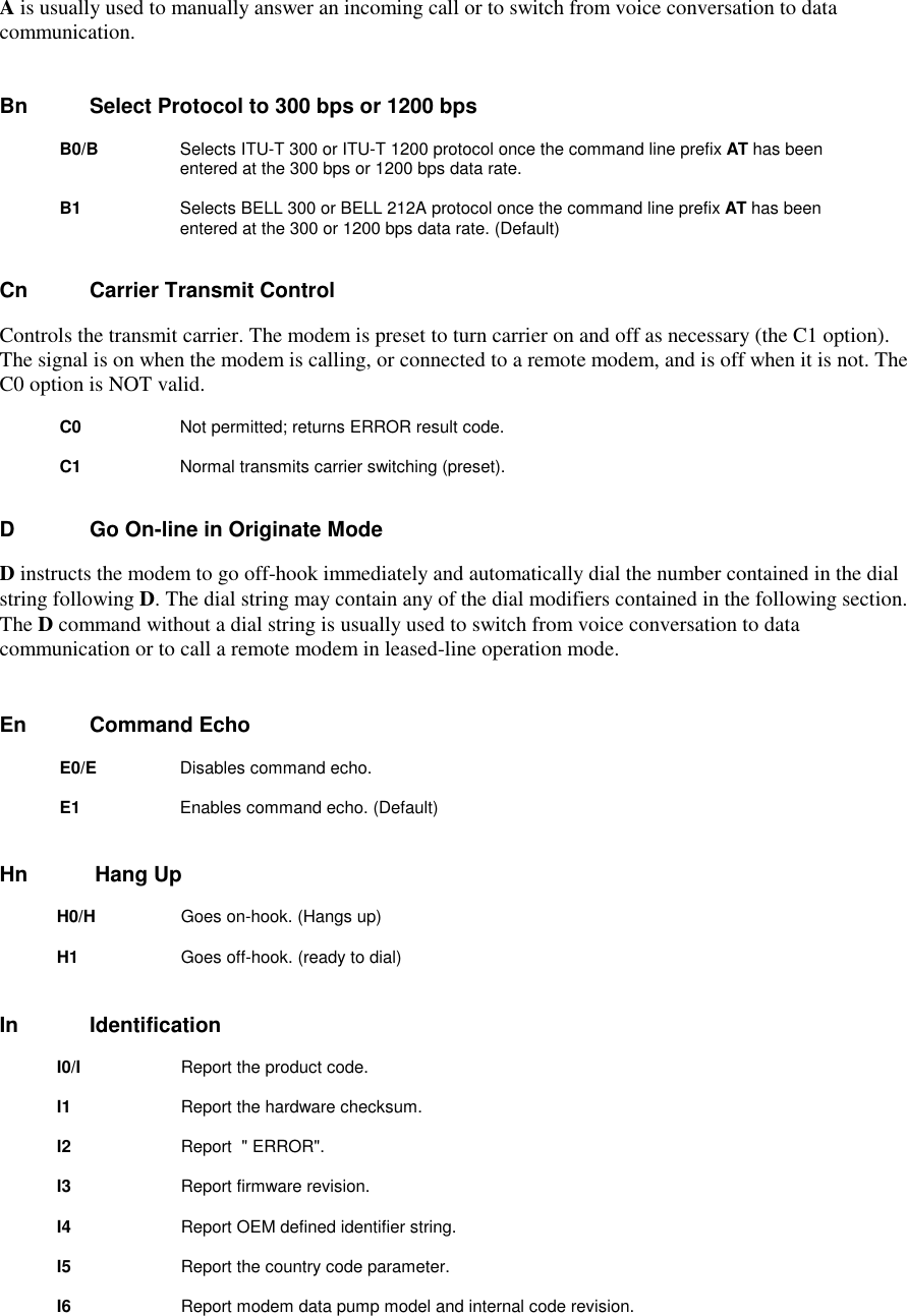 A is usually used to manually answer an incoming call or to switch from voice conversation to datacommunication.Bn       Select Protocol to 300 bps or 1200 bps     B0/B       Selects ITU-T 300 or ITU-T 1200 protocol once the command line prefix AT has beenentered at the 300 bps or 1200 bps data rate.B1          Selects BELL 300 or BELL 212A protocol once the command line prefix AT has beenentered at the 300 or 1200 bps data rate. (Default)Cn        Carrier Transmit ControlControls the transmit carrier. The modem is preset to turn carrier on and off as necessary (the C1 option).The signal is on when the modem is calling, or connected to a remote modem, and is off when it is not. TheC0 option is NOT valid.C0         Not permitted; returns ERROR result code.C1           Normal transmits carrier switching (preset).D         Go On-line in Originate ModeD instructs the modem to go off-hook immediately and automatically dial the number contained in the dialstring following D. The dial string may contain any of the dial modifiers contained in the following section.The D command without a dial string is usually used to switch from voice conversation to datacommunication or to call a remote modem in leased-line operation mode.En      Command EchoE0/E        Disables command echo.E1          Enables command echo. (Default)Hn Hang UpH0/H         Goes on-hook. (Hangs up)H1          Goes off-hook. (ready to dial)In       IdentificationI0/I    Report the product code.I1       Report the hardware checksum.I2       Report  &quot; ERROR&quot;.I3       Report firmware revision.I4       Report OEM defined identifier string.I5       Report the country code parameter.I6       Report modem data pump model and internal code revision.