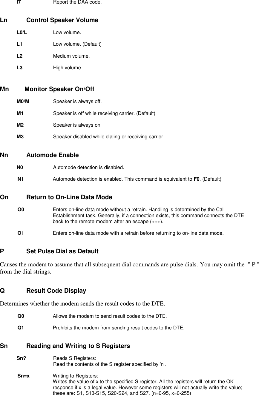 I7       Report the DAA code.Ln          Control Speaker VolumeL0/L     Low volume. L1        Low volume. (Default) L2        Medium volume.L3        High volume.Mn         Monitor Speaker On/OffM0/M        Speaker is always off.M1         Speaker is off while receiving carrier. (Default)M2         Speaker is always on.M3         Speaker disabled while dialing or receiving carrier.Nn      Automode EnableN0       Automode detection is disabled.N1       Automode detection is enabled. This command is equivalent to F0. (Default)On      Return to On-Line Data ModeO0       Enters on-line data mode without a retrain. Handling is determined by the CallEstablishment task. Generally, if a connection exists, this command connects the DTEback to the remote modem after an escape (+++).O1       Enters on-line data mode with a retrain before returning to on-line data mode.P          Set Pulse Dial as DefaultCauses the modem to assume that all subsequent dial commands are pulse dials. You may omit the  &quot; P &quot;from the dial strings.Q          Result Code DisplayDetermines whether the modem sends the result codes to the DTE.Q0       Allows the modem to send result codes to the DTE.Q1           Prohibits the modem from sending result codes to the DTE.Sn       Reading and Writing to S Registers        Sn?         Reads S Registers:                      Read the contents of the S register specified by &apos;n&apos;.Sn=x          Writing to Registers:                      Writes the value of x to the specified S register. All the registers will return the OKresponse if x is a legal value. However some registers will not actually write the value;these are: S1, S13-S15, S20-S24, and S27. (n=0-95, x=0-255)