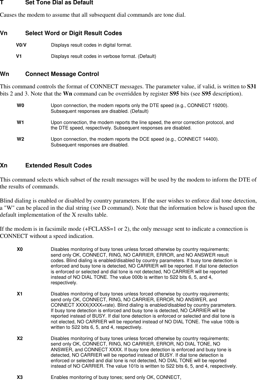 T        Set Tone Dial as DefaultCauses the modem to assume that all subsequent dial commands are tone dial.Vn        Select Word or Digit Result Codes        V0/V          Displays result codes in digital format.         V1           Displays result codes in verbose format. (Default)Wn       Connect Message ControlThis command controls the format of CONNECT messages. The parameter value, if valid, is written to S31bits 2 and 3. Note that the Wn command can be overridden by register S95 bits (see S95 description).W0          Upon connection, the modem reports only the DTE speed (e.g., CONNECT 19200).Subsequent responses are disabled. (Default)W1          Upon connection, the modem reports the line speed, the error correction protocol, andthe DTE speed, respectively. Subsequent responses are disabled.W2          Upon connection, the modem reports the DCE speed (e.g., CONNECT 14400).Subsequent responses are disabled.Xn       Extended Result CodesThis command selects which subset of the result messages will be used by the modem to inform the DTE ofthe results of commands.Blind dialing is enabled or disabled by country parameters. If the user wishes to enforce dial tone detection,a &quot;W&quot; can be placed in the dial string (see D command). Note that the information below is based upon thedefault implementation of the X results table.If the modem is in facsimile mode (+FCLASS=1 or 2), the only message sent to indicate a connection isCONNECT without a speed indication.X0 Disables monitoring of busy tones unless forced otherwise by country requirements;send only OK, CONNECT, RING, NO CARRIER, ERROR, and NO ANSWER resultcodes. Blind dialing is enabled/disabled by country parameters. If busy tone detection isenforced and busy tone is detected, NO CARRIER will be reported. If dial tone detectionis enforced or selected and dial tone is not detected, NO CARRIER will be reportedinstead of NO DIAL TONE. The value 000b is written to S22 bits 6, 5, and 4,respectively.X1 Disables monitoring of busy tones unless forced otherwise by country requirements;send only OK, CONNECT, RING, NO CARRIER, ERROR, NO ANSWER, andCONNECT XXXX(XXXX=rate). Blind dialing is enabled/disabled by country parameters.If busy tone detection is enforced and busy tone is detected, NO CARRIER will bereported instead of BUSY. If dial tone detection is enforced or selected and dial tone isnot elected, NO CARRIER will be reported instead of NO DIAL TONE. The value 100b iswritten to S22 bits 6, 5, and 4, respectively.X2 Disables monitoring of busy tones unless forced otherwise by country requirements;send only OK, CONNECT, RING, NO CARRIER, ERROR, NO DIAL TONE, NOANSWER, and CONNECT XXXX. If busy tone detection is enforced and busy tone isdetected, NO CARRIER will be reported instead of BUSY. If dial tone detection isenforced or selected and dial tone is not detected, NO DIAL TONE will be reportedinstead of NO CARRIER. The value 101b is written to S22 bits 6, 5, and 4, respectively.X3 Enables monitoring of busy tones; send only OK, CONNECT,