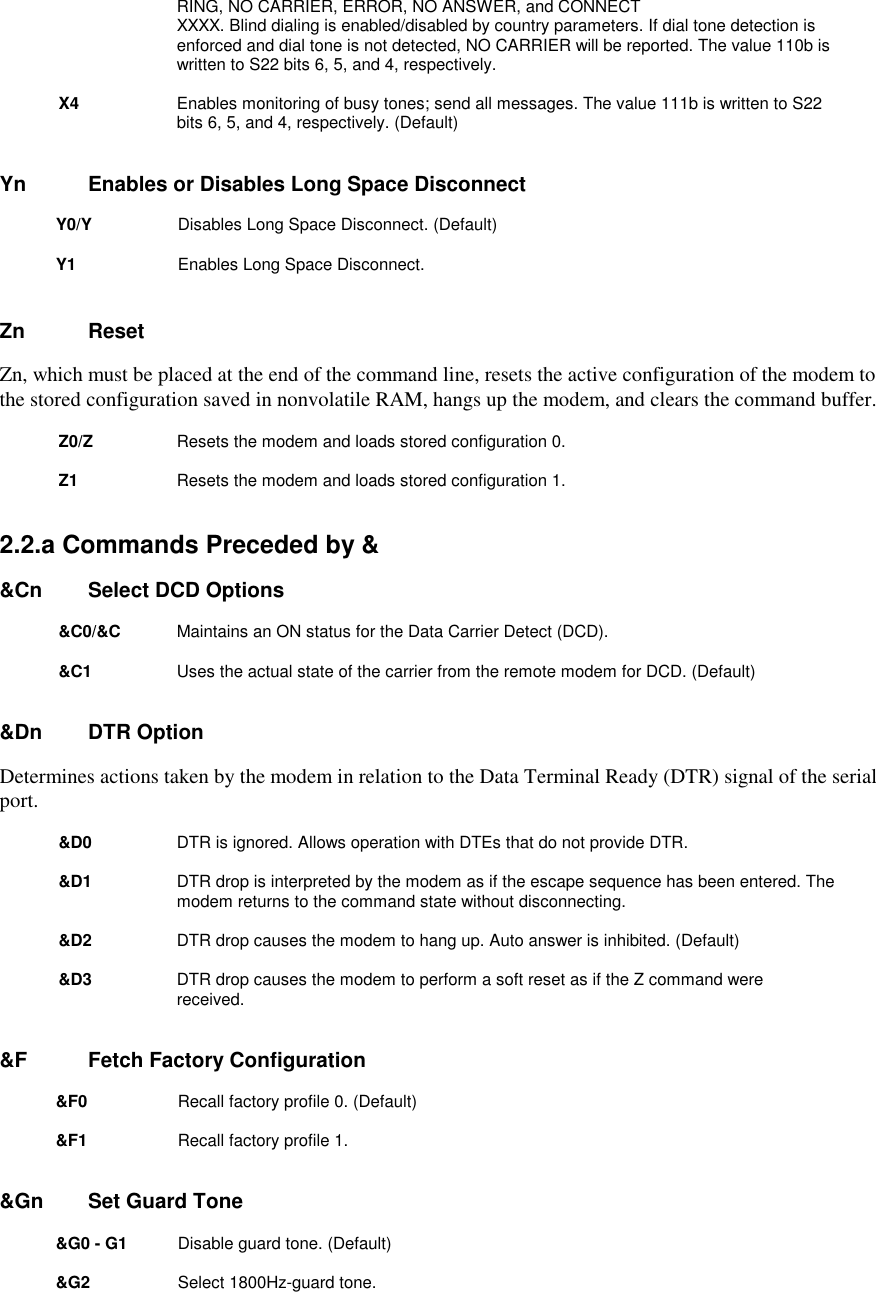 RING, NO CARRIER, ERROR, NO ANSWER, and CONNECTXXXX. Blind dialing is enabled/disabled by country parameters. If dial tone detection isenforced and dial tone is not detected, NO CARRIER will be reported. The value 110b iswritten to S22 bits 6, 5, and 4, respectively.X4 Enables monitoring of busy tones; send all messages. The value 111b is written to S22bits 6, 5, and 4, respectively. (Default)Yn       Enables or Disables Long Space DisconnectY0/Y        Disables Long Space Disconnect. (Default) Y1          Enables Long Space Disconnect.Zn       ResetZn, which must be placed at the end of the command line, resets the active configuration of the modem tothe stored configuration saved in nonvolatile RAM, hangs up the modem, and clears the command buffer.Z0/Z        Resets the modem and loads stored configuration 0.Z1          Resets the modem and loads stored configuration 1.2.2.a Commands Preceded by &amp;&amp;Cn     Select DCD Options&amp;C0/&amp;C        Maintains an ON status for the Data Carrier Detect (DCD).&amp;C1          Uses the actual state of the carrier from the remote modem for DCD. (Default)&amp;Dn     DTR OptionDetermines actions taken by the modem in relation to the Data Terminal Ready (DTR) signal of the serialport.&amp;D0           DTR is ignored. Allows operation with DTEs that do not provide DTR.&amp;D1 DTR drop is interpreted by the modem as if the escape sequence has been entered. Themodem returns to the command state without disconnecting.&amp;D2 DTR drop causes the modem to hang up. Auto answer is inhibited. (Default)&amp;D3 DTR drop causes the modem to perform a soft reset as if the Z command werereceived.      &amp;F       Fetch Factory Configuration&amp;F0           Recall factory profile 0. (Default)&amp;F1          Recall factory profile 1.&amp;Gn     Set Guard Tone&amp;G0 - G1        Disable guard tone. (Default) &amp;G2         Select 1800Hz-guard tone.