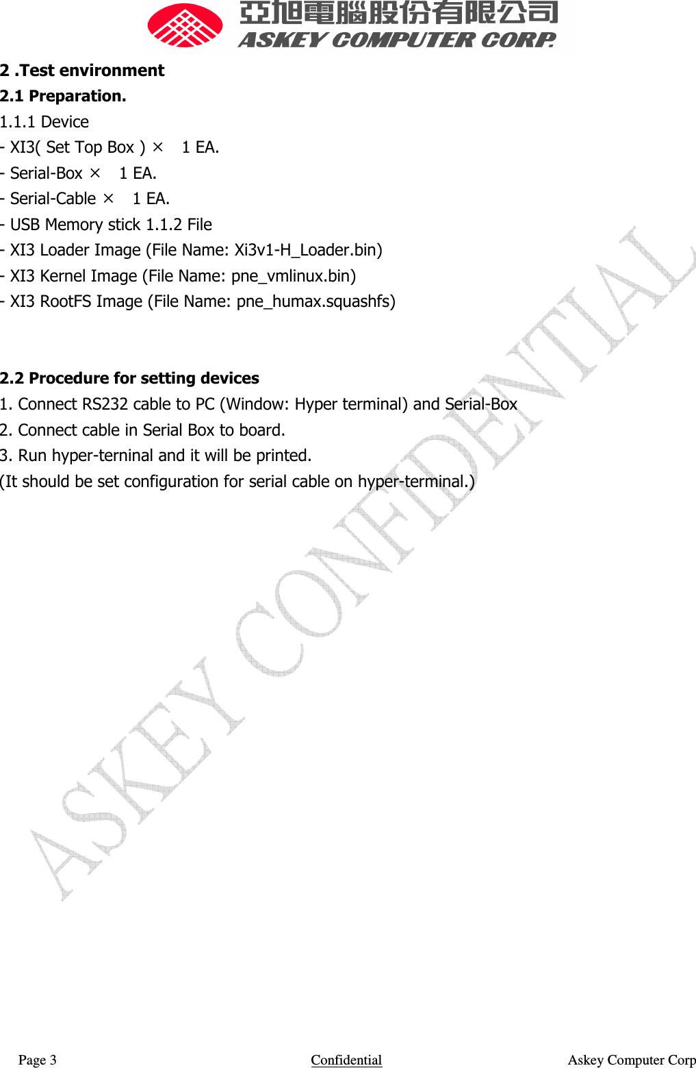  Page 3                    Confidential                                                    Askey Computer Corp  2 .Test environment   2.1 Preparation.  1.1.1 Device   - XI3( Set Top Box )  1 EA.   - Serial-Box  1 EA.   - Serial-Cable  1 EA.   - USB Memory stick 1.1.2 File   - XI3 Loader Image (File Name: Xi3v1-H_Loader.bin)   - XI3 Kernel Image (File Name: pne_vmlinux.bin)   - XI3 RootFS Image (File Name: pne_humax.squashfs)     2.2 Procedure for setting devices   1. Connect RS232 cable to PC (Window: Hyper terminal) and Serial-Box   2. Connect cable in Serial Box to board.   3. Run hyper-terninal and it will be printed.   (It should be set configuration for serial cable on hyper-terminal.)                        