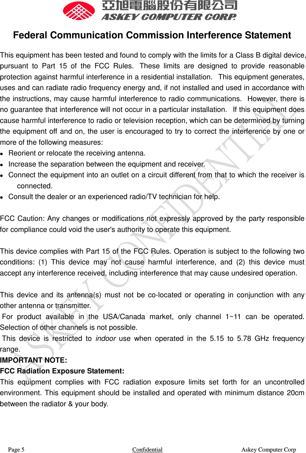  Page 5                    Confidential                                                    Askey Computer Corp  Federal Communication Commission Interference Statement This equipment has been tested and found to comply with the limits for a Class B digital device, pursuant  to  Part  15  of  the  FCC  Rules.   These  limits  are  designed  to  provide  reasonable protection against harmful interference in a residential installation.   This equipment generates, uses and can radiate radio frequency energy and, if not installed and used in accordance with the instructions, may cause harmful interference to radio communications.   However, there is no guarantee that interference will not occur in a particular installation.   If this equipment does cause harmful interference to radio or television reception, which can be determined by turning the equipment off and on, the user is encouraged to try to correct the interference by one or more of the following measures:     Reorient or relocate the receiving antenna.     Increase the separation between the equipment and receiver.     Connect the equipment into an outlet on a circuit different from that to which the receiver is connected.     Consult the dealer or an experienced radio/TV technician for help.   FCC Caution: Any changes or modifications not expressly approved by the party responsible for compliance could void the user&apos;s authority to operate this equipment.   This device complies with Part 15 of the FCC Rules. Operation is subject to the following two conditions:  (1)  This  device  may  not  cause  harmful  interference,  and  (2)  this  device  must accept any interference received, including interference that may cause undesired operation.   This  device  and  its  antenna(s)  must  not  be  co-located  or  operating  in  conjunction  with  any other antenna or transmitter.  For  product  available  in  the  USA/Canada  market,  only  channel  1~11  can  be  operated. Selection of other channels is not possible.  This  device  is  restricted  to  indoor  use  when  operated  in  the  5.15  to  5.78  GHz  frequency range. IMPORTANT NOTE: FCC Radiation Exposure Statement: This  equipment  complies  with  FCC  radiation  exposure  limits  set  forth  for  an  uncontrolled environment. This equipment  should be installed  and operated with minimum distance 20cm between the radiator &amp; your body. 