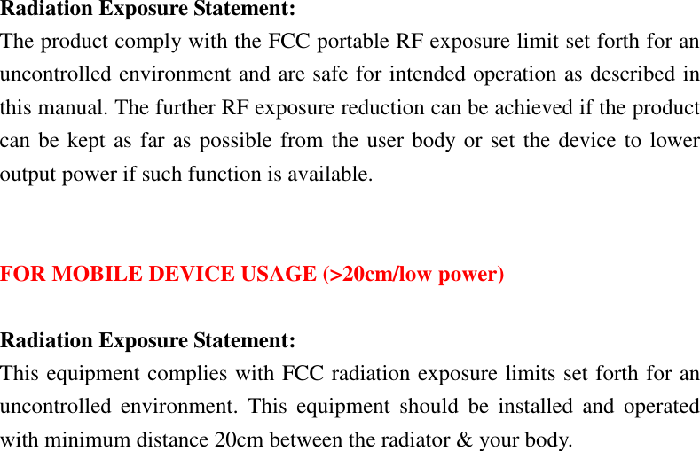 Radiation Exposure Statement: The product comply with the FCC portable RF exposure limit set forth for an uncontrolled environment and are safe for intended operation as described in this manual. The further RF exposure reduction can be achieved if the product can be kept as far as possible from the user body or set the device to lower output power if such function is available.   FOR MOBILE DEVICE USAGE (&gt;20cm/low power)  Radiation Exposure Statement: This equipment complies with FCC radiation exposure limits set forth for an uncontrolled  environment.  This  equipment  should  be  installed  and  operated with minimum distance 20cm between the radiator &amp; your body.  