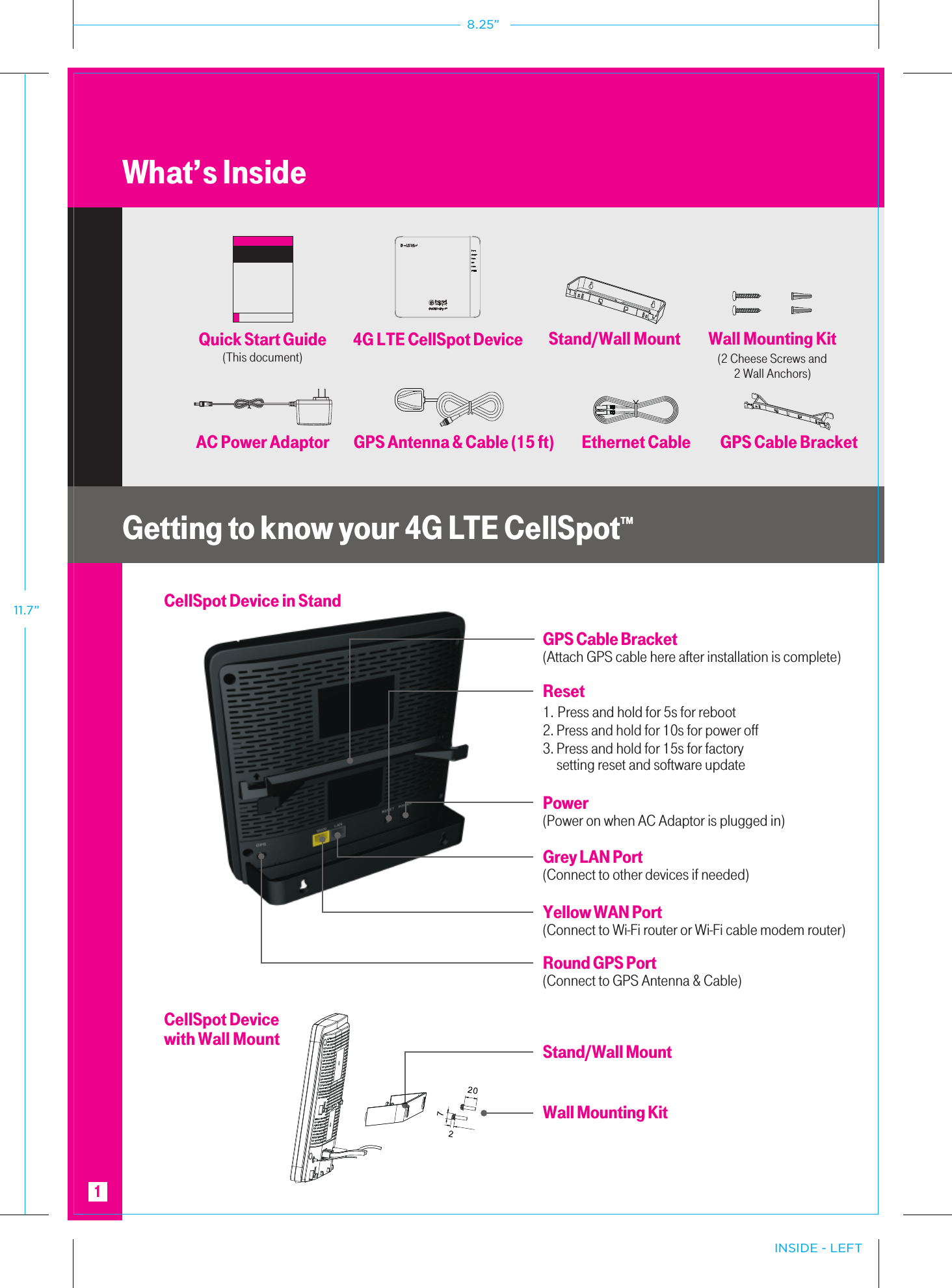 Reset 1. Press and hold for 5s for reboot2. Press and hold for 10s for power off3. Press and hold for 15s for factory     setting reset and software updateYellow WAN Port(Connect to Wi-Fi router or Wi-Fi cable modem router)Grey LAN Port(Connect to other devices if needed)Power(Power on when AC Adaptor is plugged in)Round GPS Port(Connect to GPS Antenna &amp; Cable)Stand/Wall MountWall Mounting KitCellSpot Device in StandGPS Cable Bracket(Attach GPS cable here after installation is complete)What’s InsideGetting to know your 4G LTE CellSpot™Quick Start Guide(This document)Stand/Wall MountEthernet Cable GPS Cable Bracket4G LTE CellSpot DeviceAC Power Adaptor GPS Antenna &amp; Cable (15 ft)Wall Mounting Kit(2 Cheese Screws and2 Wall Anchors)CellSpot Device with Wall Mount1INSIDE - LEFT8.25”11.7”