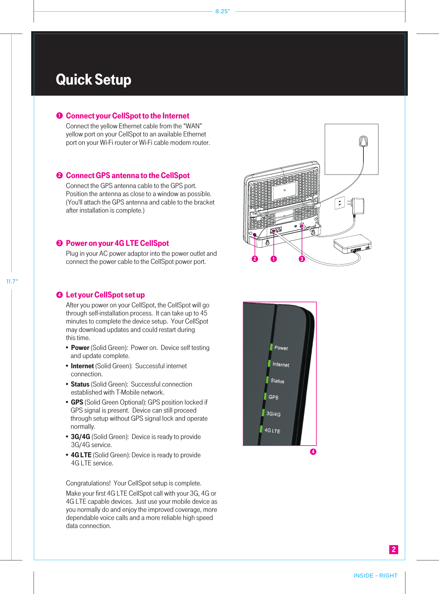 Quick SetupConnect your CellSpot to the InternetConnect the yellow Ethernet cable from the “WAN” yellow port on your CellSpot to an available Ethernet port on your Wi-Fi router or Wi-Fi cable modem router.Connect GPS antenna to the CellSpotConnect the GPS antenna cable to the GPS port.  Position the antenna as close to a window as possible.   (You&apos;ll attach the GPS antenna and cable to the bracket after installation is complete.)Power on your 4G LTE CellSpotPlug in your AC power adaptor into the power outlet and connect the power cable to the CellSpot power port.           Let your CellSpot set up After you power on your CellSpot, the CellSpot will go through self-installation process.  It can take up to 45 minutes to complete the device setup.  Your CellSpot may download updates and could restart duringthis time.  • Power (Solid Green):  Power on.  Device self testing   and update complete.• Internet (Solid Green):  Successful internet    connection.  • Status (Solid Green):  Successful connection    established with T-Mobile network.• GPS (Solid Green Optional): GPS position locked if     GPS signal is present.  Device can still proceed              through setup without GPS signal lock and operate     normally. • 3G/4G (Solid Green):  Device is ready to provide    3G/4G service.  • 4G LTE (Solid Green): Device is ready to provide    4G LTE service.      Congratulations!  Your CellSpot setup is complete.  Make your first 4G LTE CellSpot call with your 3G, 4G or 4G LTE capable devices.  Just use your mobile device as you normally do and enjoy the improved coverage, more dependable voice calls and a more reliable high speed data connection.  123421432INSIDE - RIGHT8.25”11.7”