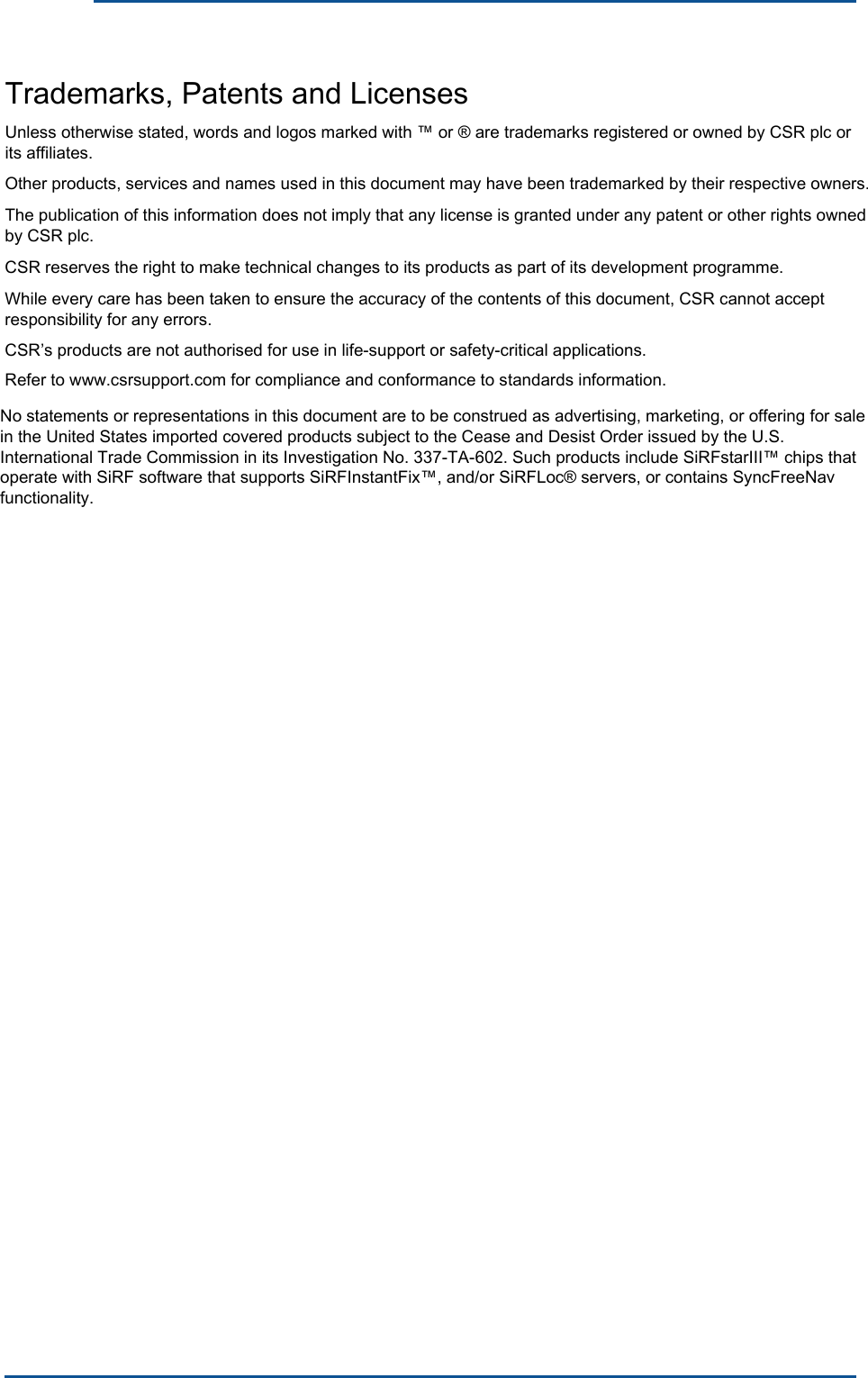    Trademarks, Patents and Licenses Unless otherwise stated, words and logos marked with ™ or ® are trademarks registered or owned by CSR plc or its affiliates. Other products, services and names used in this document may have been trademarked by their respective owners.The publication of this information does not imply that any license is granted under any patent or other rights owned by CSR plc. CSR reserves the right to make technical changes to its products as part of its development programme. While every care has been taken to ensure the accuracy of the contents of this document, CSR cannot accept responsibility for any errors.CSR’s products are not authorised for use in life-support or safety-critical applications. Refer to www.csrsupport.com for compliance and conformance to standards information. No statements or representations in this document are to be construed as advertising, marketing, or offering for sale in the United States imported covered products subject to the Cease and Desist Order issued by the U.S. International Trade Commission in its Investigation No. 337-TA-602. Such products include SiRFstarIII™ chips that operate with SiRF software that supports SiRFInstantFix™, and/or SiRFLoc® servers, or contains SyncFreeNav functionality. 