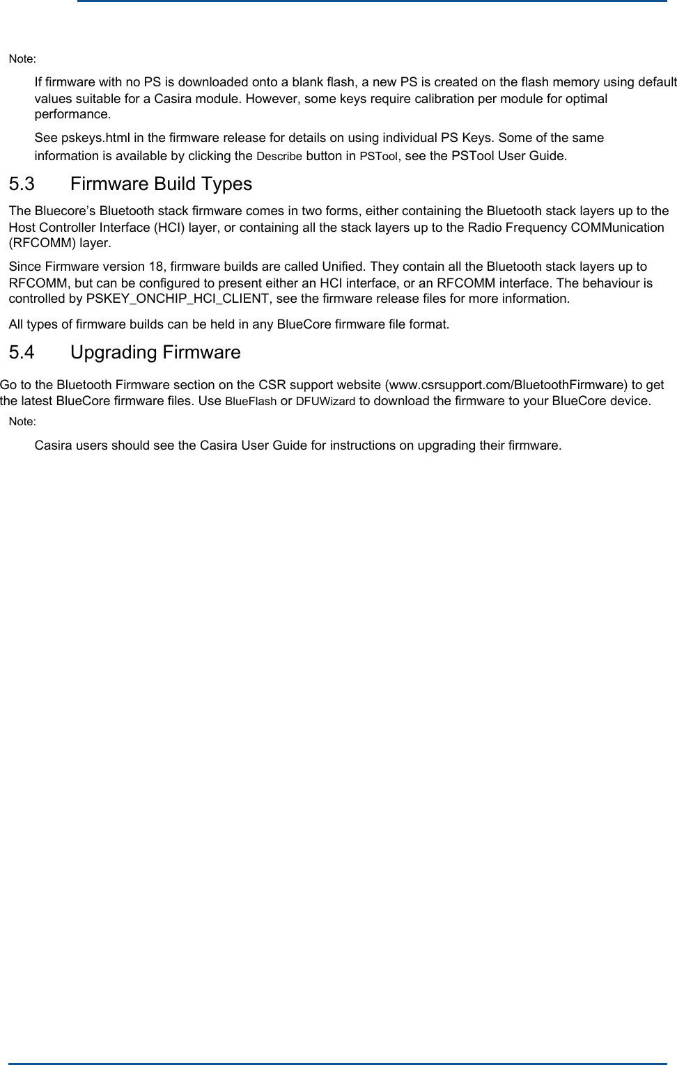      Note: If firmware with no PS is downloaded onto a blank flash, a new PS is created on the flash memory using default values suitable for a Casira module. However, some keys require calibration per module for optimal performance. See pskeys.html in the firmware release for details on using individual PS Keys. Some of the same information is available by clicking the Describe button in PSTool, see the PSTool User Guide. 5.3  Firmware Build Types The Bluecore’s Bluetooth stack firmware comes in two forms, either containing the Bluetooth stack layers up to the Host Controller Interface (HCI) layer, or containing all the stack layers up to the Radio Frequency COMMunication (RFCOMM) layer. Since Firmware version 18, firmware builds are called Unified. They contain all the Bluetooth stack layers up to RFCOMM, but can be configured to present either an HCI interface, or an RFCOMM interface. The behaviour is controlled by PSKEY_ONCHIP_HCI_CLIENT, see the firmware release files for more information. All types of firmware builds can be held in any BlueCore firmware file format. 5.4  Upgrading Firmware Note: Casira users should see the Casira User Guide for instructions on upgrading their firmware. Go to the Bluetooth Firmware section on the CSR support website (www.csrsupport.com/BluetoothFirmware) to get the latest BlueCore firmware files. Use BlueFlash or DFUWizard to download the firmware to your BlueCore device.