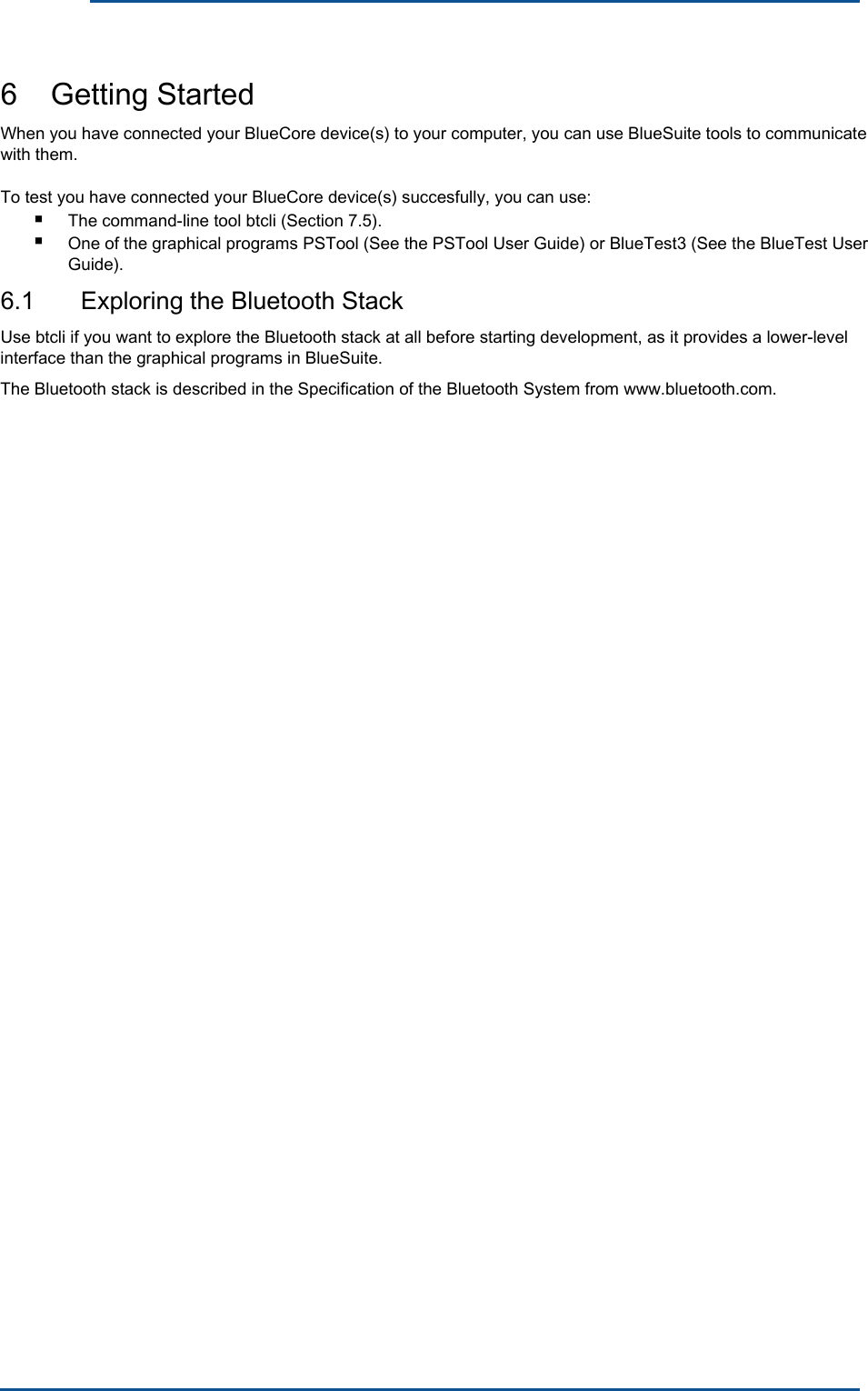      6    Getting Started When you have connected your BlueCore device(s) to your computer, you can use BlueSuite tools to communicate with them. To test you have connected your BlueCore device(s) succesfully, you can use: ■ ■ The command-line tool btcli (Section 7.5). One of the graphical programs PSTool (See the PSTool User Guide) or BlueTest3 (See the BlueTest User Guide). 6.1  Exploring the Bluetooth Stack Use btcli if you want to explore the Bluetooth stack at all before starting development, as it provides a lower-level interface than the graphical programs in BlueSuite.The Bluetooth stack is described in the Specification of the Bluetooth System from www.bluetooth.com. 