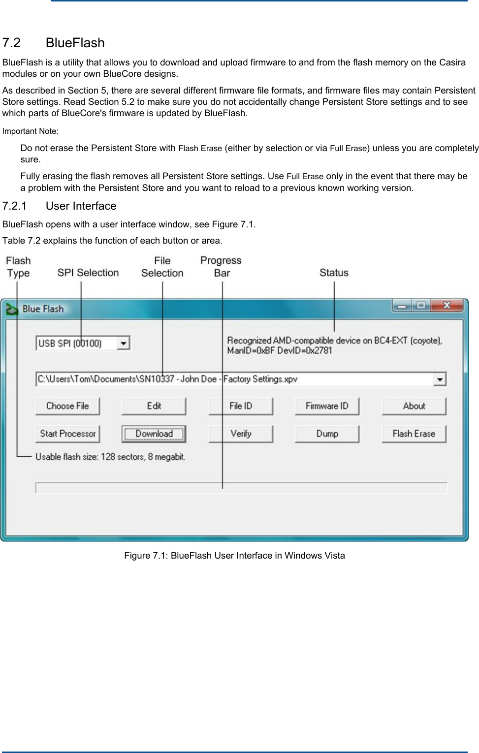      7.2  BlueFlash BlueFlash is a utility that allows you to download and upload firmware to and from the flash memory on the Casira modules or on your own BlueCore designs. As described in Section 5, there are several different firmware file formats, and firmware files may contain Persistent Store settings. Read Section 5.2 to make sure you do not accidentally change Persistent Store settings and to see which parts of BlueCore&apos;s firmware is updated by BlueFlash.Important Note: Do not erase the Persistent Store with Flash Erase (either by selection or via Full Erase) unless you are completely sure. Fully erasing the flash removes all Persistent Store settings. Use Full Erase only in the event that there may be a problem with the Persistent Store and you want to reload to a previous known working version. 7.2.1  User Interface BlueFlash opens with a user interface window, see Figure 7.1. Table 7.2 explains the function of each button or area. Figure 7.1: BlueFlash User Interface in Windows Vista 