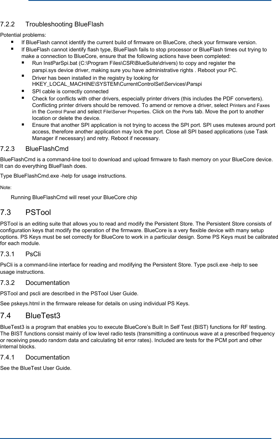      7.2.2  Troubleshooting BlueFlash Potential problems: ■ ■ If BlueFlash cannot identify the current build of firmware on BlueCore, check your firmware version. If BlueFlash cannot identify flash type, BlueFlash fails to stop processor or BlueFlash times out trying to make a connection to BlueCore, ensure that the following actions have been completed: ■ ■ Run InstParSpi.bat (C:\Program Files\CSR\BlueSuite\drivers) to copy and register the parspi.sys device driver, making sure you have administrative rights . Reboot your PC. Driver has been installed in the registry by looking for HKEY_LOCAL_MACHINE\SYSTEM\CurrentControlSet\Services\Parspi■ ■ SPI cable is correctly connected Check for conflicts with other drivers, especially printer drivers (this includes the PDF converters). Conflicting printer drivers should be removed. To amend or remove a driver, select Printers and Faxes in the Control Panel and select File\Server Properties. Click on the Ports tab. Move the port to another location or delete the device. ■  Ensure that another SPI application is not trying to access the SPI port. SPI uses mutexes around port access, therefore another application may lock the port. Close all SPI based applications (use Task Manager if necessary) and retry. Reboot if necessary.7.2.3  BlueFlashCmd BlueFlashCmd is a command-line tool to download and upload firmware to flash memory on your BlueCore device. It can do everything BlueFlash does. Type BlueFlashCmd.exe -help for usage instructions. Note: Running BlueFlashCmd will reset your BlueCore chip 7.3  PSTool PSTool is an editing suite that allows you to read and modify the Persistent Store. The Persistent Store consists of configuration keys that modify the operation of the firmware. BlueCore is a very flexible device with many setup options. PS Keys must be set correctly for BlueCore to work in a particular design. Some PS Keys must be calibrated for each module. 7.3.1  PsCli PsCli is a command-line interface for reading and modifying the Persistent Store. Type pscli.exe -help to see usage instructions. 7.3.2  Documentation PSTool and pscli are described in the PSTool User Guide. See pskeys.html in the firmware release for details on using individual PS Keys. 7.4  BlueTest3 BlueTest3 is a program that enables you to execute BlueCore’s Built In Self Test (BIST) functions for RF testing. The BIST functions consist mainly of low level radio tests (transmitting a continuous wave at a prescribed frequency or receiving pseudo random data and calculating bit error rates). Included are tests for the PCM port and other internal blocks. 7.4.1  Documentation See the BlueTest User Guide. 