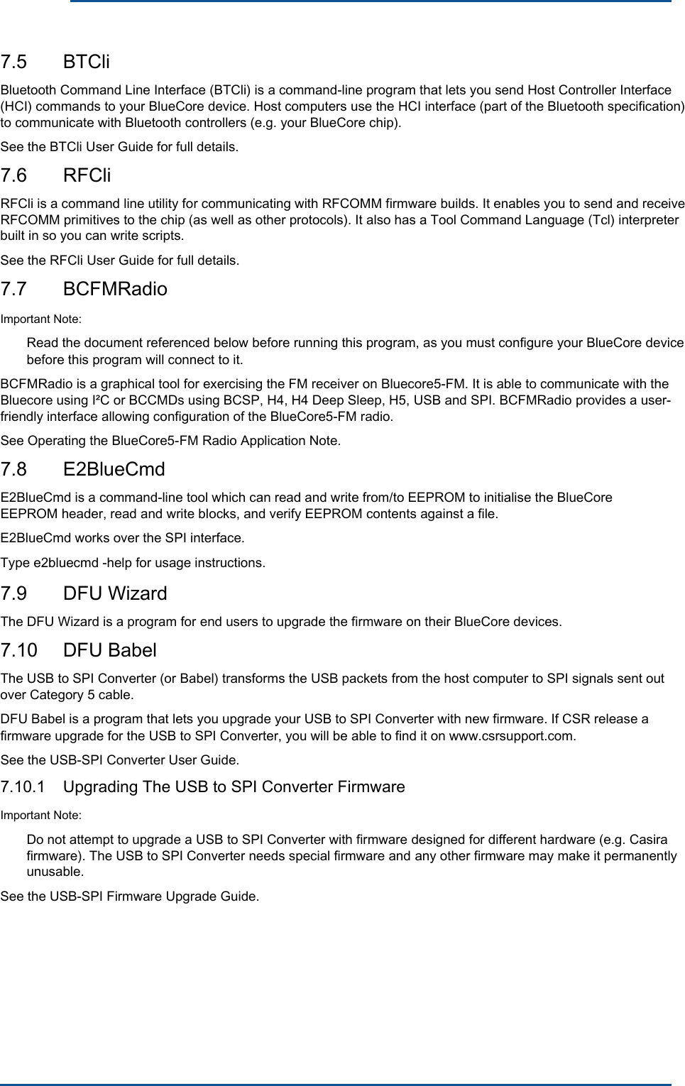      7.5  BTCli Bluetooth Command Line Interface (BTCli) is a command-line program that lets you send Host Controller Interface (HCI) commands to your BlueCore device. Host computers use the HCI interface (part of the Bluetooth specification) to communicate with Bluetooth controllers (e.g. your BlueCore chip).See the BTCli User Guide for full details. 7.6  RFCli RFCli is a command line utility for communicating with RFCOMM firmware builds. It enables you to send and receive RFCOMM primitives to the chip (as well as other protocols). It also has a Tool Command Language (Tcl) interpreter built in so you can write scripts. See the RFCli User Guide for full details. 7.7  BCFMRadioImportant Note: Read the document referenced below before running this program, as you must configure your BlueCore device before this program will connect to it. BCFMRadio is a graphical tool for exercising the FM receiver on Bluecore5-FM. It is able to communicate with the Bluecore using I²C or BCCMDs using BCSP, H4, H4 Deep Sleep, H5, USB and SPI. BCFMRadio provides a user- friendly interface allowing configuration of the BlueCore5-FM radio.See Operating the BlueCore5-FM Radio Application Note. 7.8  E2BlueCmd E2BlueCmd is a command-line tool which can read and write from/to EEPROM to initialise the BlueCore EEPROM header, read and write blocks, and verify EEPROM contents against a file.E2BlueCmd works over the SPI interface. Type e2bluecmd -help for usage instructions. 7.9  DFU Wizard The DFU Wizard is a program for end users to upgrade the firmware on their BlueCore devices. 7.10  DFU Babel The USB to SPI Converter (or Babel) transforms the USB packets from the host computer to SPI signals sent out over Category 5 cable. DFU Babel is a program that lets you upgrade your USB to SPI Converter with new firmware. If CSR release a firmware upgrade for the USB to SPI Converter, you will be able to find it on www.csrsupport.com. See the USB-SPI Converter User Guide. 7.10.1  Upgrading The USB to SPI Converter FirmwareImportant Note: Do not attempt to upgrade a USB to SPI Converter with firmware designed for different hardware (e.g. Casira firmware). The USB to SPI Converter needs special firmware and any other firmware may make it permanently unusable. See the USB-SPI Firmware Upgrade Guide. 