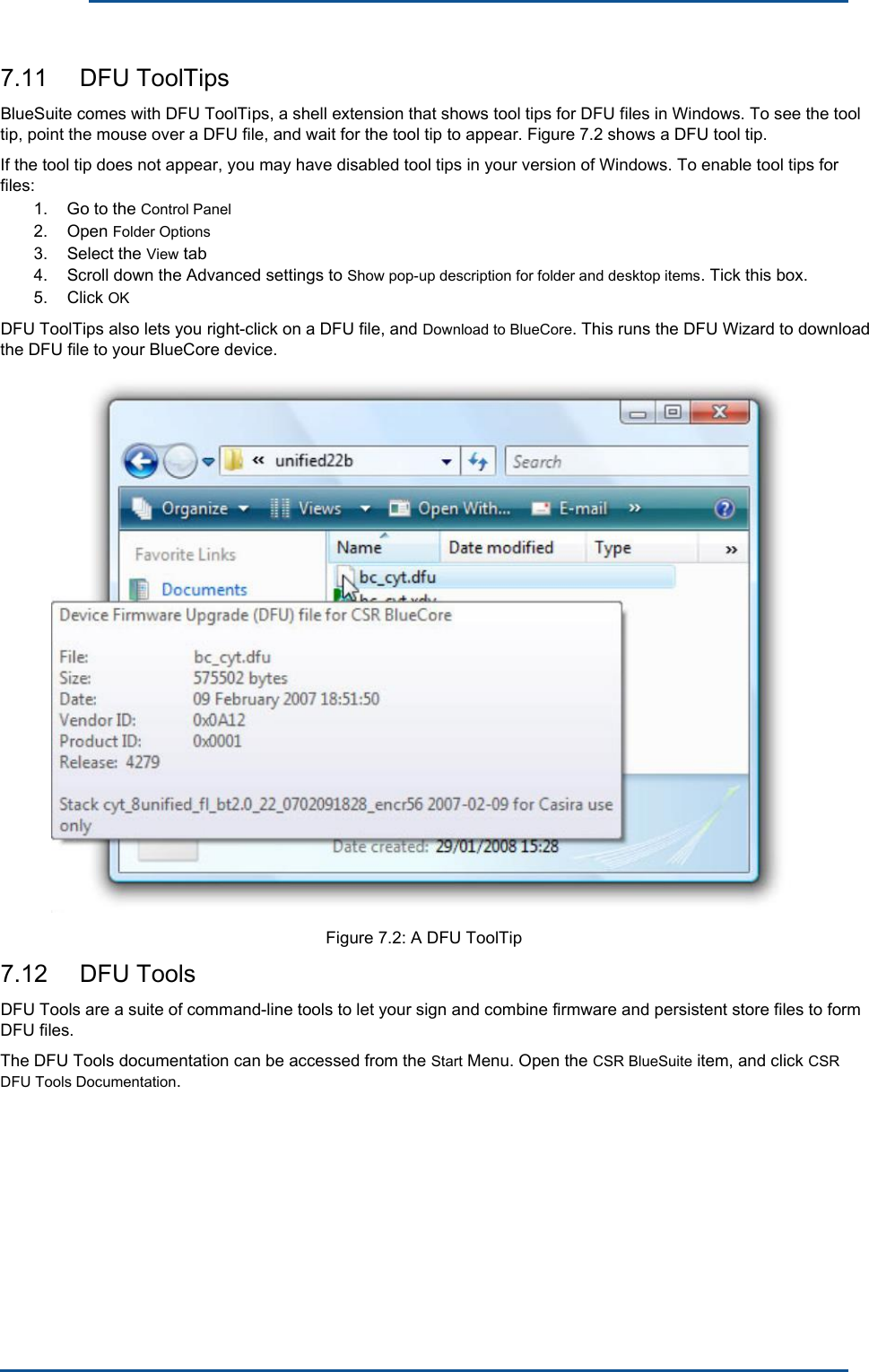      7.11  DFU ToolTips BlueSuite comes with DFU ToolTips, a shell extension that shows tool tips for DFU files in Windows. To see the tool tip, point the mouse over a DFU file, and wait for the tool tip to appear. Figure 7.2 shows a DFU tool tip. If the tool tip does not appear, you may have disabled tool tips in your version of Windows. To enable tool tips for files: 1. 2. 3. 4. 5. Go to the Control Panel Open Folder Options Select the View tab Scroll down the Advanced settings to Show pop-up description for folder and desktop items. Tick this box. Click OK DFU ToolTips also lets you right-click on a DFU file, and Download to BlueCore. This runs the DFU Wizard to download the DFU file to your BlueCore device. Figure 7.2: A DFU ToolTip7.12  DFU ToolsDFU Tools are a suite of command-line tools to let your sign and combine firmware and persistent store files to form DFU files. The DFU Tools documentation can be accessed from the Start Menu. Open the CSR BlueSuite item, and click CSR DFU Tools Documentation. 