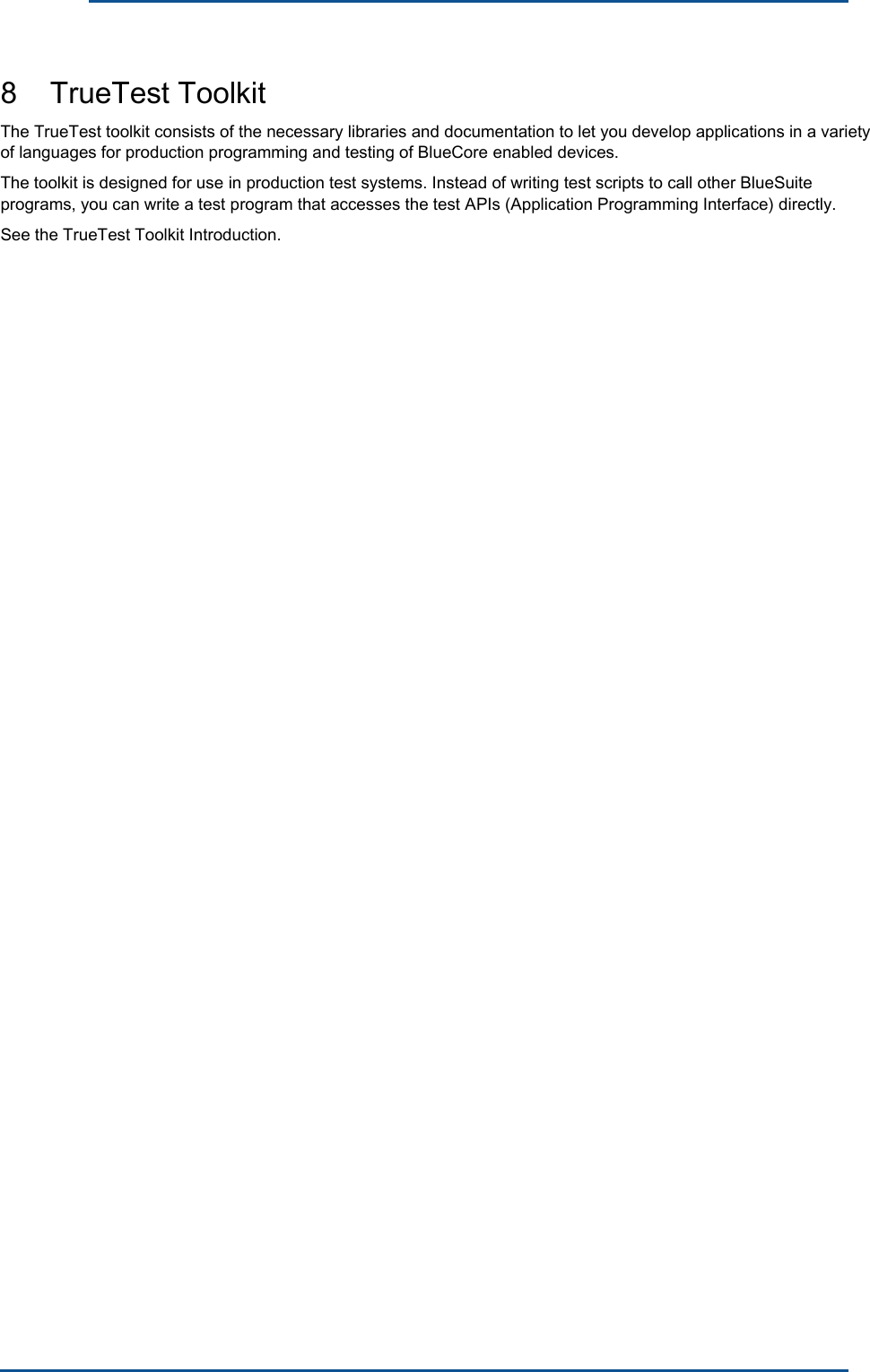      8    TrueTest Toolkit The TrueTest toolkit consists of the necessary libraries and documentation to let you develop applications in a variety of languages for production programming and testing of BlueCore enabled devices.The toolkit is designed for use in production test systems. Instead of writing test scripts to call other BlueSuite programs, you can write a test program that accesses the test APIs (Application Programming Interface) directly.See the TrueTest Toolkit Introduction. 