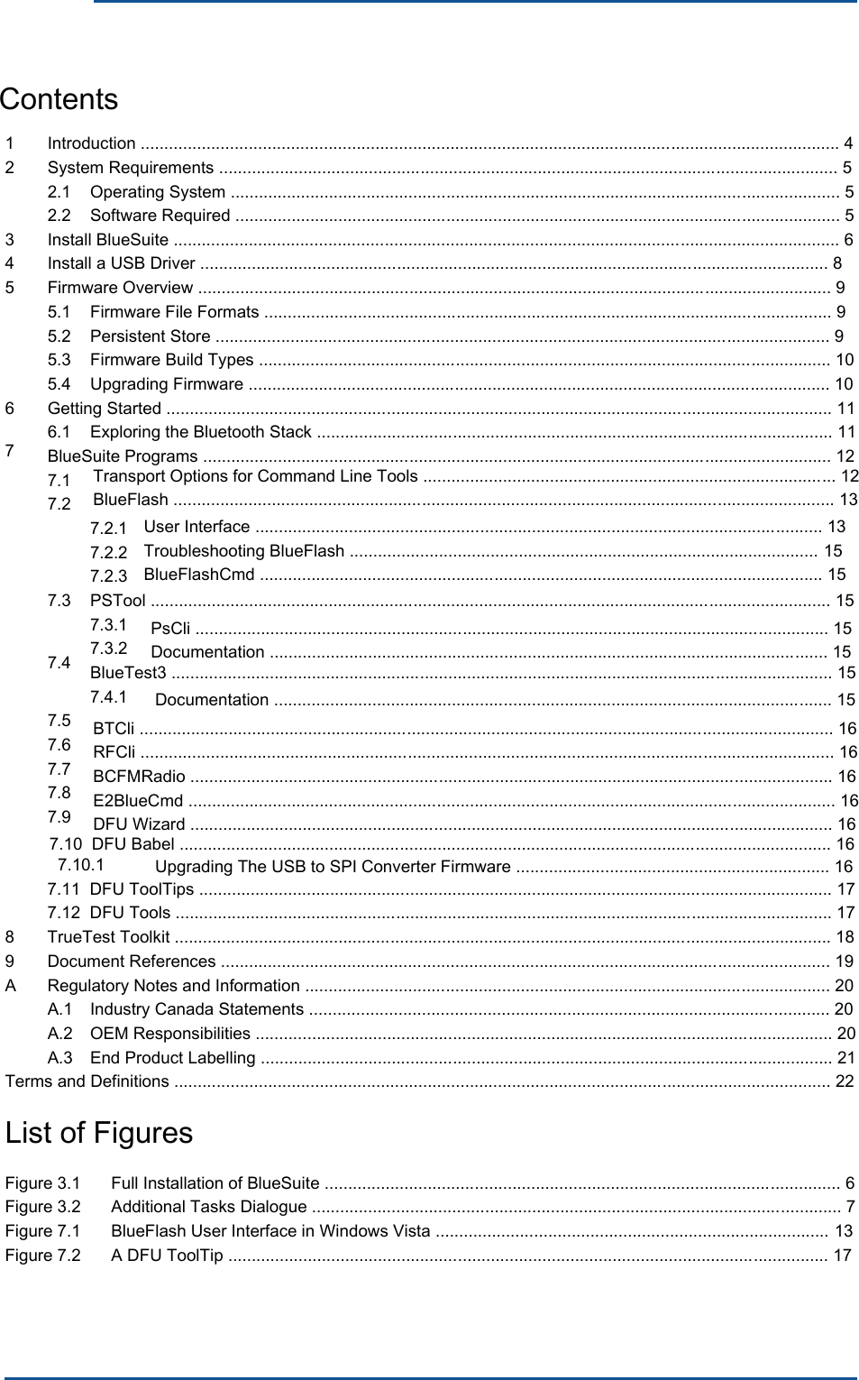      1 2 Introduction ..................................................................................................................................................... 4 System Requirements .................................................................................................................................... 5 2.1 2.2 Operating System .................................................................................................................................. 5 Software Required ................................................................................................................................. 5 3 4 5 Install BlueSuite .............................................................................................................................................. 6 Install a USB Driver ...................................................................................................................................... 8 Firmware Overview ....................................................................................................................................... 9 5.1 5.2 5.3 5.4 Firmware File Formats ......................................................................................................................... 9 Persistent Store ................................................................................................................................... 9 Firmware Build Types .......................................................................................................................... 10 Upgrading Firmware ............................................................................................................................ 10 6 7 Getting Started .............................................................................................................................................. 11 6.1  Exploring the Bluetooth Stack .............................................................................................................. 11 BlueSuite Programs ...................................................................................................................................... 12 7.1 7.2 7.2.1 7.2.2 7.2.3 7.3 7.4 PSTool ................................................................................................................................................. 15 7.3.1 7.3.2 BlueTest3 ............................................................................................................................................. 15 7.4.1 7.5 7.6 7.7 7.8 7.9 7.11  DFU ToolTips ....................................................................................................................................... 17 7.12  DFU Tools ............................................................................................................................................ 17 TrueTest Toolkit ............................................................................................................................................ 18 Document References .................................................................................................................................. 19 Regulatory Notes and Information ................................................................................................................ 20 8 9 A A.1 A.2 A.3 Industry Canada Statements ............................................................................................................... 20 OEM Responsibilities ........................................................................................................................... 20 End Product Labelling .......................................................................................................................... 21 Terms and Definitions ............................................................................................................................................ 22List of Figures Figure 3.1 Figure 3.2 Figure 7.1 Figure 7.2 Full Installation of BlueSuite .............................................................................................................. 6 Additional Tasks Dialogue ................................................................................................................. 7 BlueFlash User Interface in Windows Vista .................................................................................... 13 A DFU ToolTip ................................................................................................................................ 17 Contents Transport Options for Command Line Tools ........................................................................................ 12 BlueFlash ............................................................................................................................................. 13 User Interface ......................................................................................................................... 13 Troubleshooting BlueFlash .................................................................................................... 15 BlueFlashCmd ........................................................................................................................ 15 PsCli ....................................................................................................................................... 15 Documentation ....................................................................................................................... 15 Documentation ....................................................................................................................... 15BTCli .................................................................................................................................................... 16 RFCli .................................................................................................................................................... 16 BCFMRadio ......................................................................................................................................... 16 E2BlueCmd .......................................................................................................................................... 16 DFU Wizard ......................................................................................................................................... 16 7.10  DFU Babel ........................................................................................................................................... 16Upgrading The USB to SPI Converter Firmware ................................................................... 167.10.1 