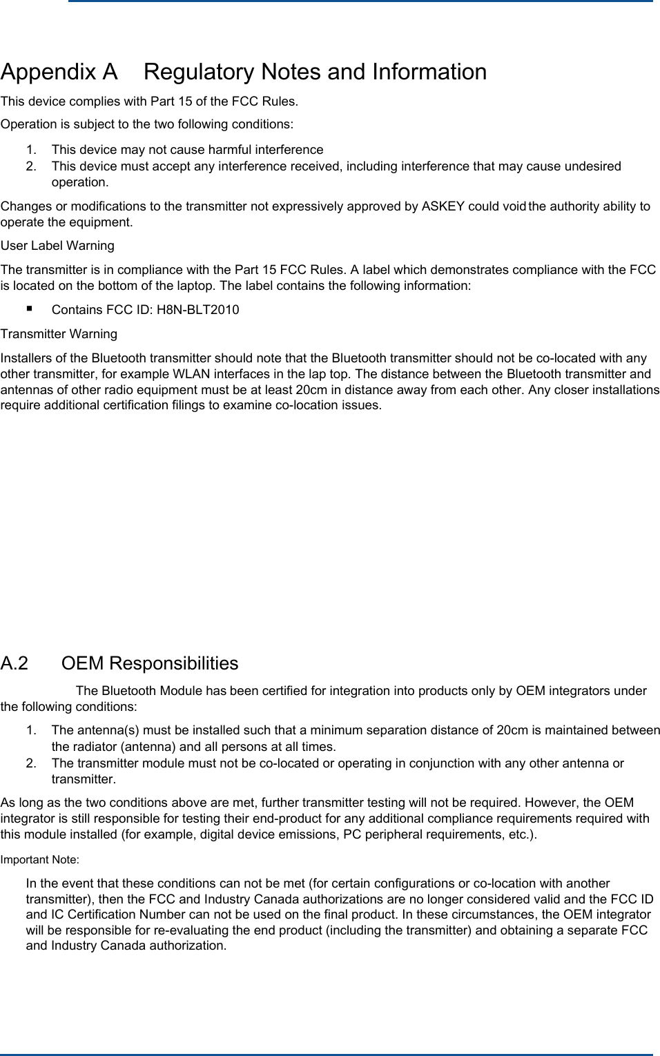 The Bluetooth Module hasproved by ASKEY could voidContains FCC ID: H8N-BLT2010      Appendix A    Regulatory Notes and Information This device complies with Part 15 of the FCC Rules. Operation is subject to the two following conditions: 1. 2. This device may not cause harmful interference This device must accept any interference received, including interference that may cause undesired operation. Changes or modifications to the transmitter not expressively ap  the authority ability to operate the equipment. User Label Warning The transmitter is in compliance with the Part 15 FCC Rules. A label which demonstrates compliance with the FCC is located on the bottom of the laptop. The label contains the following information:■ Transmitter Warning Installers of the Bluetooth transmitter should note that the Bluetooth transmitter should not be co-located with any other transmitter, for example WLAN interfaces in the lap top. The distance between the Bluetooth transmitter and antennas of other radio equipment must be at least 20cm in distance away from each other. Any closer installations require additional certification filings to examine co-location issues.A.2  OEM Responsibilities  been certified for integration into products only by OEM integrators under the following conditions: 1.  The antenna(s) must be installed such that a minimum separation distance of 20cm is maintained between the radiator (antenna) and all persons at all times.2.  The transmitter module must not be co-located or operating in conjunction with any other antenna or transmitter. As long as the two conditions above are met, further transmitter testing will not be required. However, the OEM integrator is still responsible for testing their end-product for any additional compliance requirements required with this module installed (for example, digital device emissions, PC peripheral requirements, etc.). Important Note: In the event that these conditions can not be met (for certain configurations or co-location with another transmitter), then the FCC and Industry Canada authorizations are no longer considered valid and the FCC ID and IC Certification Number can not be used on the final product. In these circumstances, the OEM integrator will be responsible for re-evaluating the end product (including the transmitter) and obtaining a separate FCC and Industry Canada authorization. 