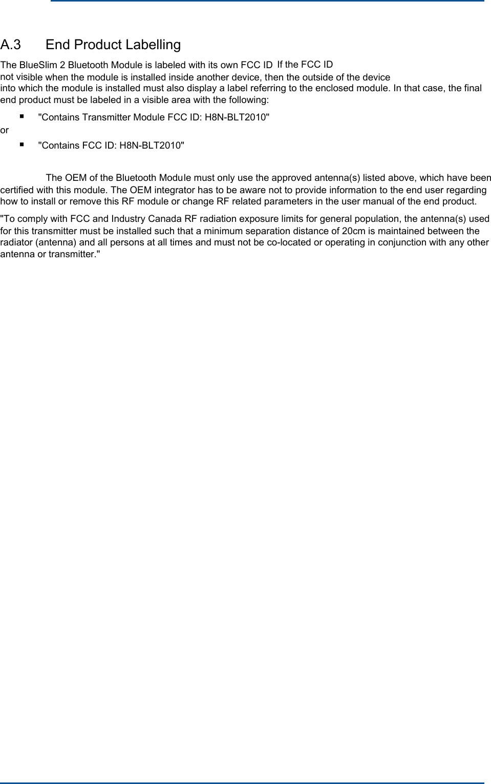 &quot;Contains FCC ID: H8N-BLT2010&quot; &quot;Contains Transmitter Module FCC ID: H8N-BLT2010&quot; Bluetooth ModuThe OEM of the not vis If the FCC ID      A.3  End Product Labelling The BlueSlim 2 Bluetooth Module is labeled with its own FCC ID ible when the module is installed inside another device, then the outside of the device into which the module is installed must also display a label referring to the enclosed module. In that case, the final end product must be labeled in a visible area with the following:■ or ■ le must only use the approved antenna(s) listed above, which have been certified with this module. The OEM integrator has to be aware not to provide information to the end user regarding how to install or remove this RF module or change RF related parameters in the user manual of the end product.&quot;To comply with FCC and Industry Canada RF radiation exposure limits for general population, the antenna(s) used for this transmitter must be installed such that a minimum separation distance of 20cm is maintained between the radiator (antenna) and all persons at all times and must not be co-located or operating in conjunction with any other antenna or transmitter.&quot; 