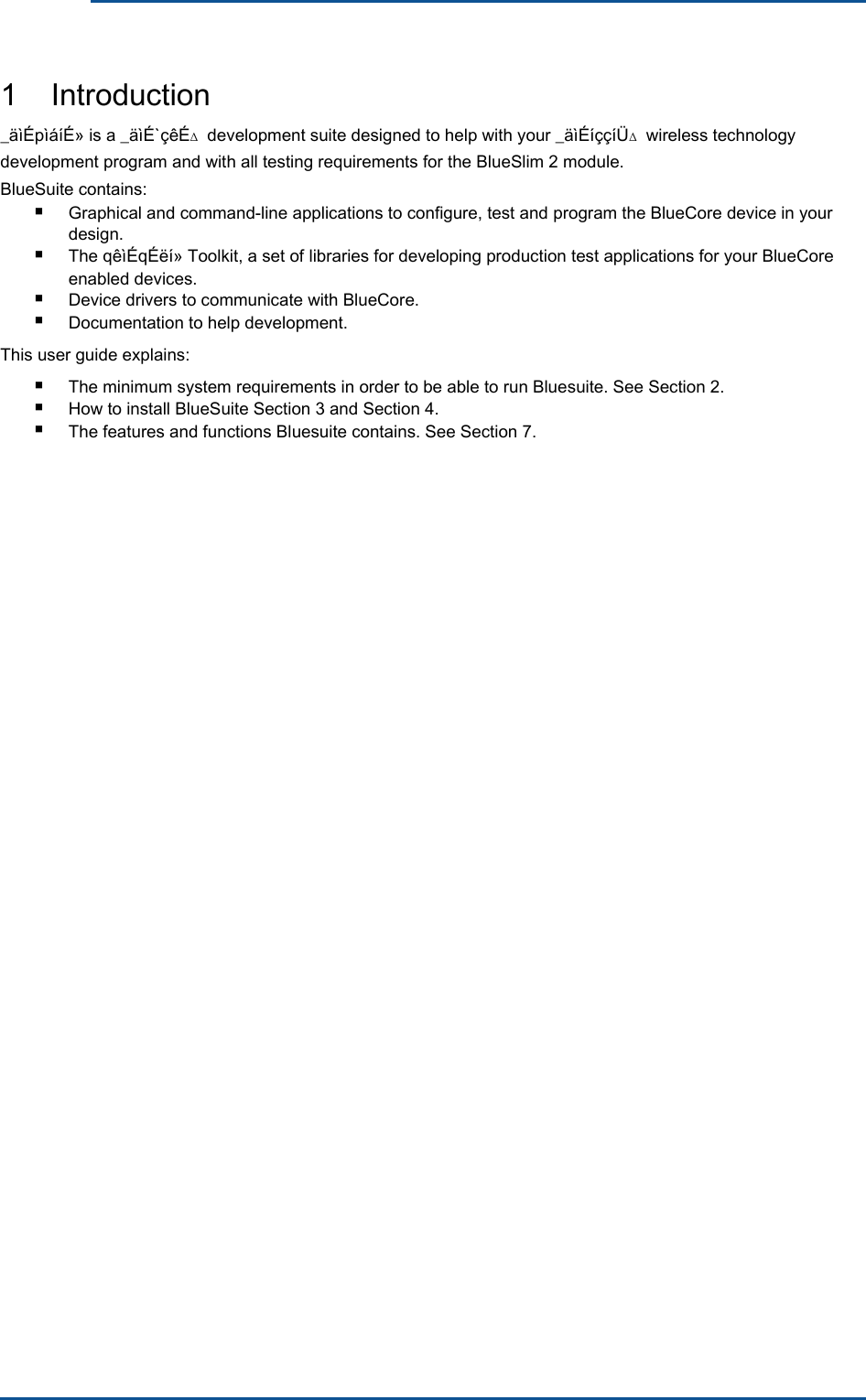       1    Introduction _äìÉpìáíÉ» is a _äìÉ`çêÉ∆  development suite designed to help with your _äìÉíççíÜ∆  wireless technology development program and with all testing requirements for the BlueSlim 2 module. BlueSuite contains: ■  Graphical and command-line applications to configure, test and program the BlueCore device in your design. ■  The qêìÉqÉëí» Toolkit, a set of libraries for developing production test applications for your BlueCore enabled devices. ■ ■ Device drivers to communicate with BlueCore. Documentation to help development.This user guide explains: ■ ■ ■ The minimum system requirements in order to be able to run Bluesuite. See Section 2. How to install BlueSuite Section 3 and Section 4. The features and functions Bluesuite contains. See Section 7.
