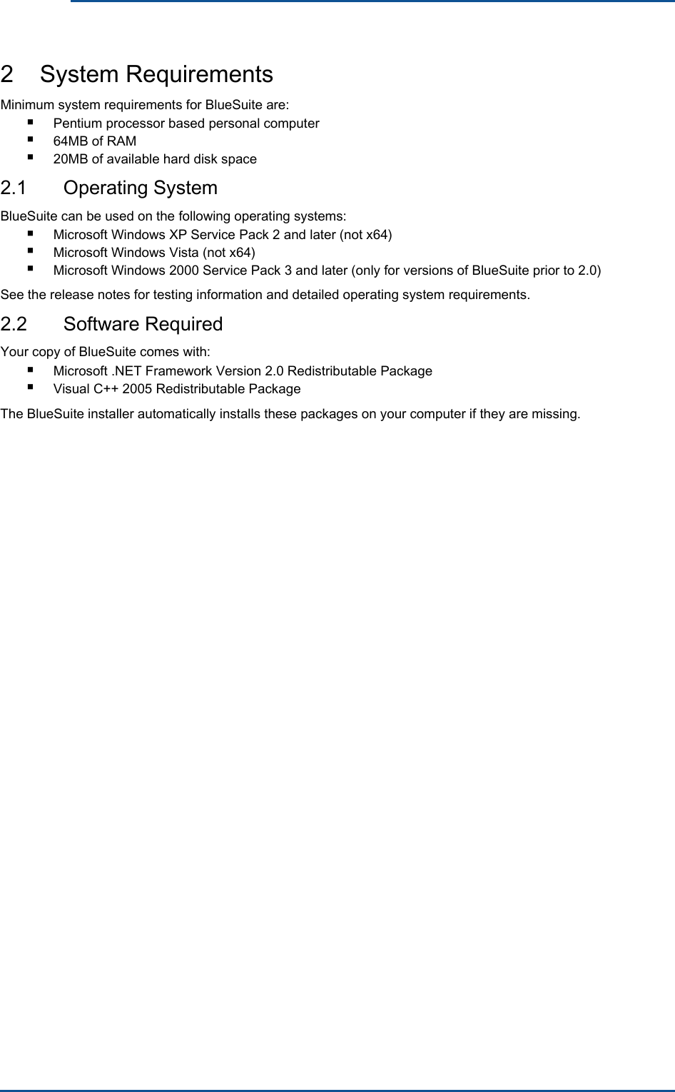      2    System Requirements Minimum system requirements for BlueSuite are: ■ ■ ■ Pentium processor based personal computer 64MB of RAM 20MB of available hard disk space 2.1  Operating System BlueSuite can be used on the following operating systems: ■ ■ ■ Microsoft Windows XP Service Pack 2 and later (not x64) Microsoft Windows Vista (not x64) Microsoft Windows 2000 Service Pack 3 and later (only for versions of BlueSuite prior to 2.0) See the release notes for testing information and detailed operating system requirements. 2.2  Software Required Your copy of BlueSuite comes with: ■ ■ Microsoft .NET Framework Version 2.0 Redistributable Package Visual C++ 2005 Redistributable PackageThe BlueSuite installer automatically installs these packages on your computer if they are missing. 