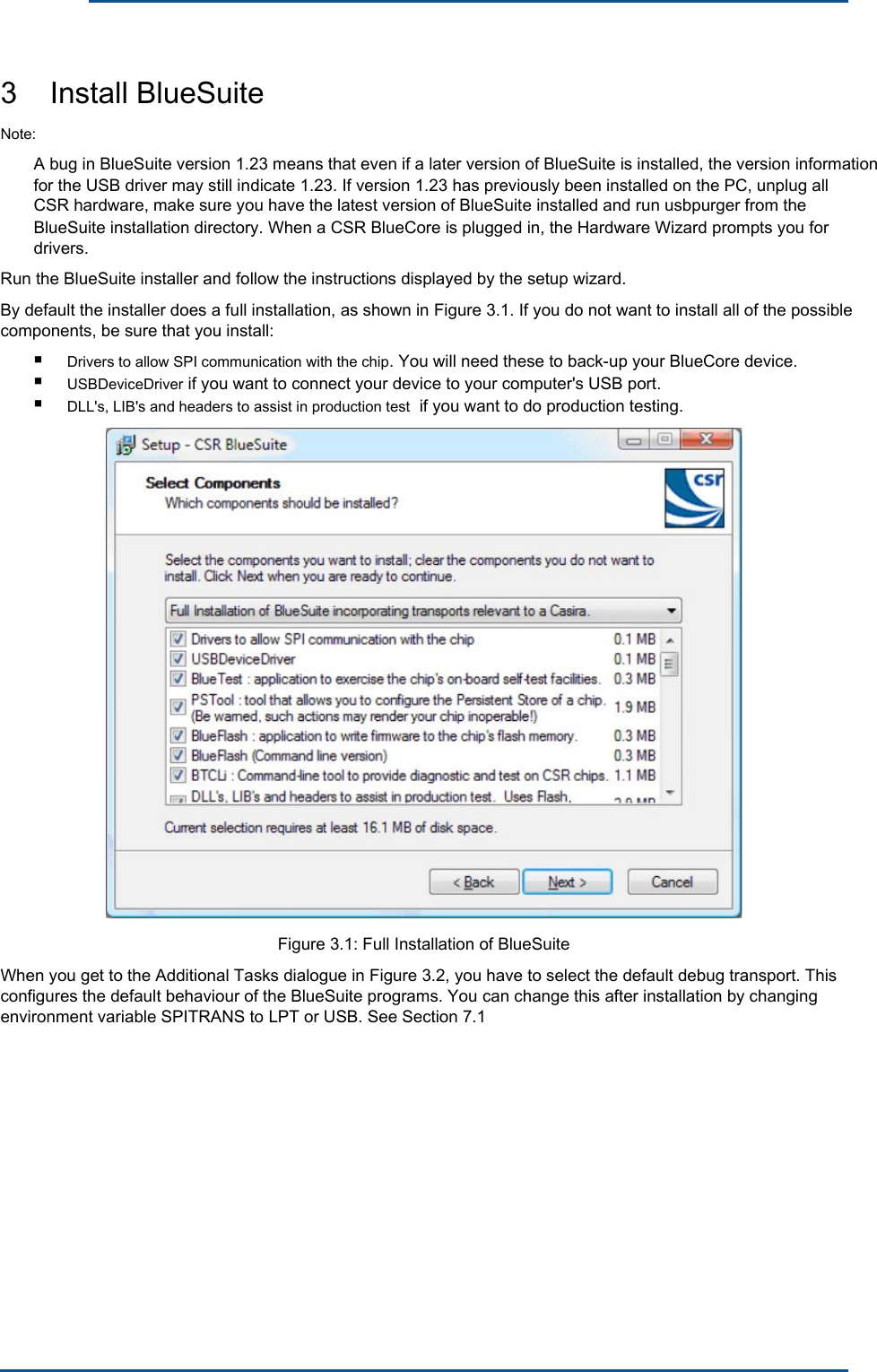      3    Install BlueSuite Note: A bug in BlueSuite version 1.23 means that even if a later version of BlueSuite is installed, the version information for the USB driver may still indicate 1.23. If version 1.23 has previously been installed on the PC, unplug all CSR hardware, make sure you have the latest version of BlueSuite installed and run usbpurger from the BlueSuite installation directory. When a CSR BlueCore is plugged in, the Hardware Wizard prompts you for drivers. Run the BlueSuite installer and follow the instructions displayed by the setup wizard. By default the installer does a full installation, as shown in Figure 3.1. If you do not want to install all of the possible components, be sure that you install: ■ ■ ■ Drivers to allow SPI communication with the chip. You will need these to back-up your BlueCore device. USBDeviceDriver if you want to connect your device to your computer&apos;s USB port. DLL&apos;s, LIB&apos;s and headers to assist in production test  if you want to do production testing. Figure 3.1: Full Installation of BlueSuite When you get to the Additional Tasks dialogue in Figure 3.2, you have to select the default debug transport. This configures the default behaviour of the BlueSuite programs. You can change this after installation by changing environment variable SPITRANS to LPT or USB. See Section 7.1