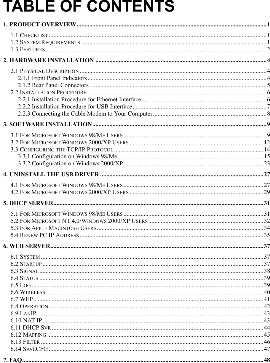 TABLE OF CONTENTS1. PRODUCT OVERVIEW..........................................................................................................................11.1 CHECKLIST ............................................................................................................................................11.2 SYSTEM REQUIREMENTS .......................................................................................................................11.3 FEATURES ..............................................................................................................................................22. HARDWARE INSTALLATION ..............................................................................................................42.1 PHYSICAL DESCRIPTION ........................................................................................................................42.1.1 Front Panel Indicators ...................................................................................................................42.1.2 Rear Panel Connectors ..................................................................................................................52.2 INSTALLATION PROCEDURE ...................................................................................................................62.2.1 Installation Procedure for Ethernet Interface ................................................................................62.2.2 Installation Procedure for USB Interface ......................................................................................72.2.3 Connecting the Cable Modem to Your Computer.........................................................................83. SOFTWARE INSTALLATION................................................................................................................93.1 FOR MICROSOFT WINDOWS 98/ME USERS ............................................................................................93.2 FOR MICROSOFT WINDOWS 2000/XP USERS ......................................................................................123.3 CONFIGURING THE TCP/IP PROTOCOL ................................................................................................143.3.1 Configuration on Windows 98/Me..............................................................................................153.3.2 Configuration on Windows 2000/XP..........................................................................................234. UNINSTALL THE USB DRIVER .........................................................................................................274.1 FOR MICROSOFT WINDOWS 98/ME USERS ..........................................................................................274.2 FOR MICROSOFT WINDOWS 2000/XP USERS ......................................................................................295. DHCP SERVER.......................................................................................................................................315.1 FOR MICROSOFT WINDOWS 98/ME USERS ..........................................................................................315.2 FOR MICROSOFT NT 4.0/WINDOWS 2000/XP USERS..........................................................................325.3 FOR APPLE MACINTOSH USERS ...........................................................................................................345.4 RENEW PC IP ADDRESS ......................................................................................................................356. WEB SERVER.........................................................................................................................................376.1 SYSTEM ...............................................................................................................................................376.2 STARTUP ..............................................................................................................................................376.3 SIGNAL ................................................................................................................................................386.4 STATUS ................................................................................................................................................396.5 LOG .....................................................................................................................................................396.6 WIRELESS............................................................................................................................................406.7 WEP....................................................................................................................................................416.8 OPERATION ..........................................................................................................................................426.9 LANIP..................................................................................................................................................436.10 NAT IP..............................................................................................................................................436.11 DHCP SVR ........................................................................................................................................446.12 MAPPING ...........................................................................................................................................456.13 FILTER ...............................................................................................................................................466.14 SAV E CFG ..........................................................................................................................................477. FAQ...........................................................................................................................................................48