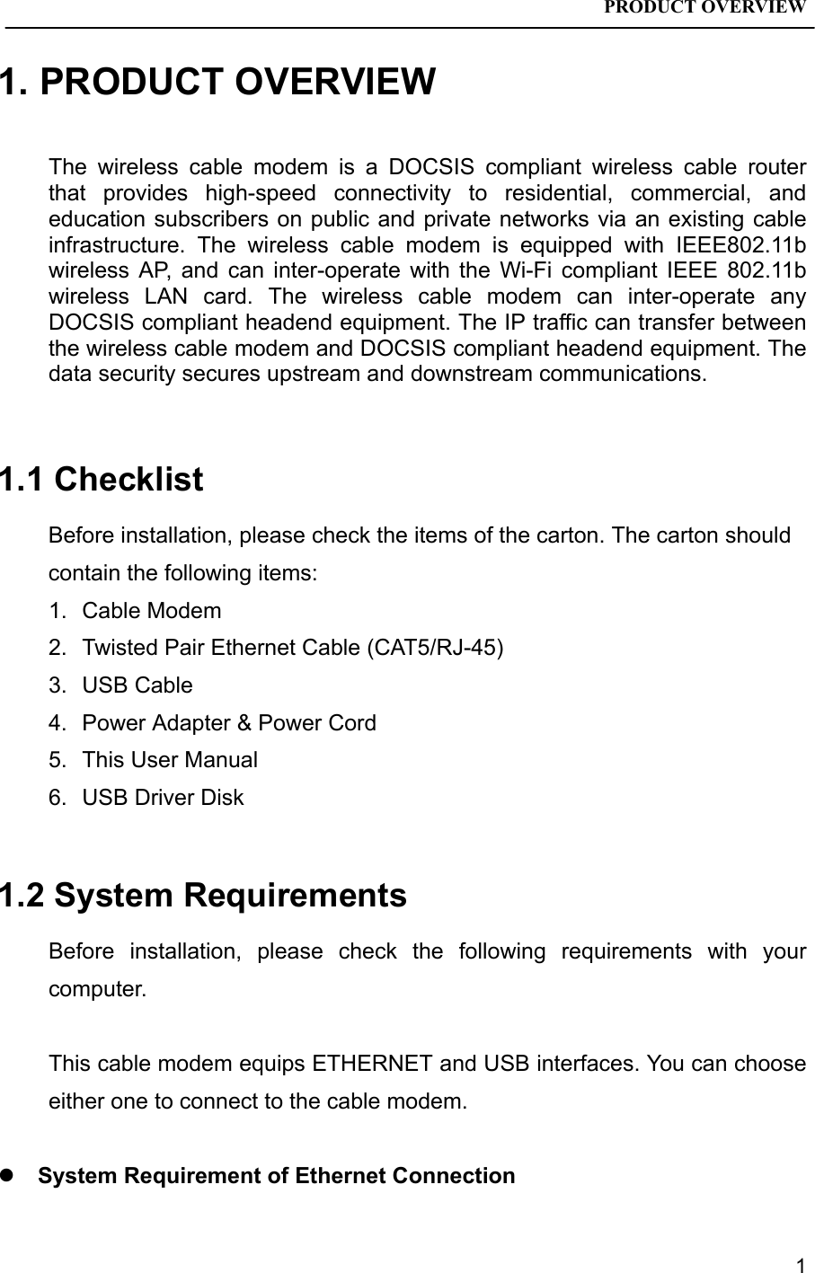 PRODUCT OVERVIEW11. PRODUCT OVERVIEWThe wireless cable modem is a DOCSIS compliant wireless cable routerthat provides high-speed connectivity to residential, commercial, andeducation subscribers on public and private networks via an existing cableinfrastructure. The wireless cable modem is equipped with IEEE802.11bwireless AP, and can inter-operate with the Wi-Fi compliant IEEE 802.11bwireless LAN card. The wireless cable modem can inter-operate anyDOCSIS compliant headend equipment. The IP traffic can transfer betweenthe wireless cable modem and DOCSIS compliant headend equipment. Thedata security secures upstream and downstream communications.1.1 ChecklistBefore installation, please check the items of the carton. The carton shouldcontain the following items:1. Cable Modem2.  Twisted Pair Ethernet Cable (CAT5/RJ-45)3. USB Cable4.  Power Adapter &amp; Power Cord5.  This User Manual6.  USB Driver Disk1.2 System RequirementsBefore installation, please check the following requirements with yourcomputer.This cable modem equips ETHERNET and USB interfaces. You can chooseeither one to connect to the cable modem.z System Requirement of Ethernet Connection