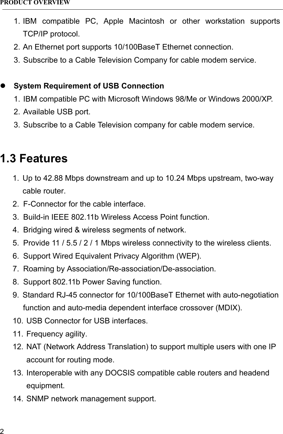 PRODUCT OVERVIEW21. IBM compatible PC, Apple Macintosh or other workstation supportsTCP/IP protocol.2. An Ethernet port supports 10/100BaseT Ethernet connection.3. Subscribe to a Cable Television Company for cable modem service.z System Requirement of USB Connection1. IBM compatible PC with Microsoft Windows 98/Me or Windows 2000/XP.2. Available USB port.3. Subscribe to a Cable Television company for cable modem service.1.3 Features1.  Up to 42.88 Mbps downstream and up to 10.24 Mbps upstream, two-waycable router.2.  F-Connector for the cable interface.3.  Build-in IEEE 802.11b Wireless Access Point function.4.  Bridging wired &amp; wireless segments of network.5.  Provide 11 / 5.5 / 2 / 1 Mbps wireless connectivity to the wireless clients.6.  Support Wired Equivalent Privacy Algorithm (WEP).7.  Roaming by Association/Re-association/De-association.8.  Support 802.11b Power Saving function.9.  Standard RJ-45 connector for 10/100BaseT Ethernet with auto-negotiationfunction and auto-media dependent interface crossover (MDIX).10. USB Connector for USB interfaces.11. Frequency agility.12. NAT (Network Address Translation) to support multiple users with one IPaccount for routing mode.13. Interoperable with any DOCSIS compatible cable routers and headendequipment.14. SNMP network management support.