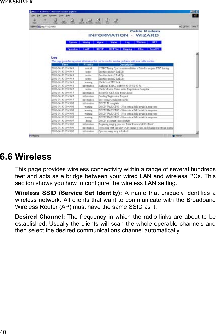 WEB SERVER406.6 WirelessThis page provides wireless connectivity within a range of several hundredsfeet and acts as a bridge between your wired LAN and wireless PCs. Thissection shows you how to configure the wireless LAN setting.Wireless SSID (Service Set Identity): A name that uniquely identifies awireless network. All clients that want to communicate with the BroadbandWireless Router (AP) must have the same SSID as it.Desired Channel: The frequency in which the radio links are about to beestablished. Usually the clients will scan the whole operable channels andthen select the desired communications channel automatically.