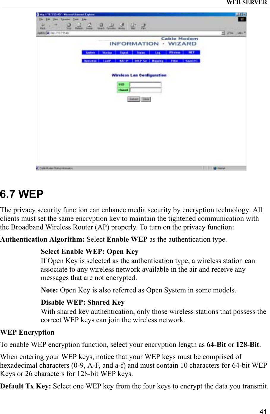 WEB SERVER416.7 WEPThe privacy security function can enhance media security by encryption technology. Allclients must set the same encryption key to maintain the tightened communication withthe Broadband Wireless Router (AP) properly. To turn on the privacy function:Authentication Algorithm: Select Enable WEP as the authentication type.Select Enable WEP: Open KeyIf Open Key is selected as the authentication type, a wireless station canassociate to any wireless network available in the air and receive anymessages that are not encrypted.Note: Open Key is also referred as Open System in some models.Disable WEP: Shared KeyWith shared key authentication, only those wireless stations that possess thecorrect WEP keys can join the wireless network.WEP EncryptionTo enable WEP encryption function, select your encryption length as 64-Bit or 128-Bit.When entering your WEP keys, notice that your WEP keys must be comprised ofhexadecimal characters (0-9, A-F, and a-f) and must contain 10 characters for 64-bit WEPKeys or 26 characters for 128-bit WEP keys.Default Tx Key: Select one WEP key from the four keys to encrypt the data you transmit.