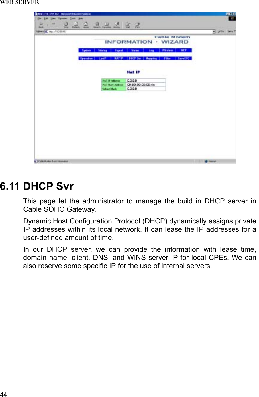 WEB SERVER446.11 DHCP SvrThis page let the administrator to manage the build in DHCP server inCable SOHO Gateway.Dynamic Host Configuration Protocol (DHCP) dynamically assigns privateIP addresses within its local network. It can lease the IP addresses for auser-defined amount of time.In our DHCP server, we can provide the information with lease time,domain name, client, DNS, and WINS server IP for local CPEs. We canalso reserve some specific IP for the use of internal servers.