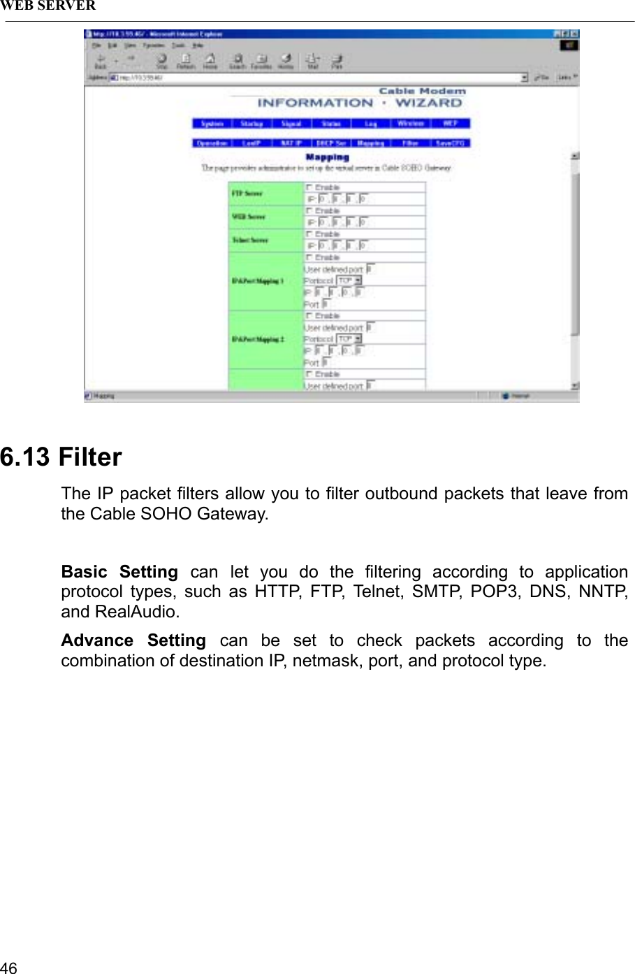 WEB SERVER466.13 FilterThe IP packet filters allow you to filter outbound packets that leave fromthe Cable SOHO Gateway.Basic Setting can let you do the filtering according to applicationprotocol types, such as HTTP, FTP, Telnet, SMTP, POP3, DNS, NNTP,and RealAudio.Advance Setting can be set to check packets according to thecombination of destination IP, netmask, port, and protocol type.