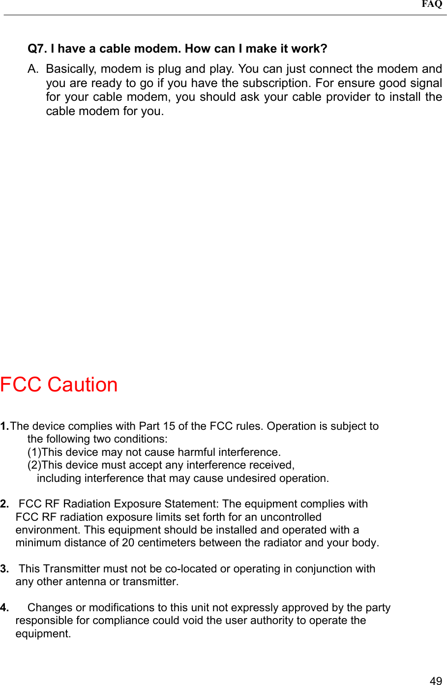 FAQ49Q7. I have a cable modem. How can I make it work?A.  Basically, modem is plug and play. You can just connect the modem andyou are ready to go if you have the subscription. For ensure good signalfor your cable modem, you should ask your cable provider to install thecable modem for you.FCC Caution1. The device complies with Part 15 of the FCC rules. Operation is subject tothe following two conditions:(1)This device may not cause harmful interference.(2)This device must accept any interference received,   including interference that may cause undesired operation.2.   FCC RF Radiation Exposure Statement: The equipment complies with     FCC RF radiation exposure limits set forth for an uncontrolled     environment. This equipment should be installed and operated with a     minimum distance of 20 centimeters between the radiator and your body.3.   This Transmitter must not be co-located or operating in conjunction with     any other antenna or transmitter.4.  Changes or modifications to this unit not expressly approved by the party     responsible for compliance could void the user authority to operate the     equipment.