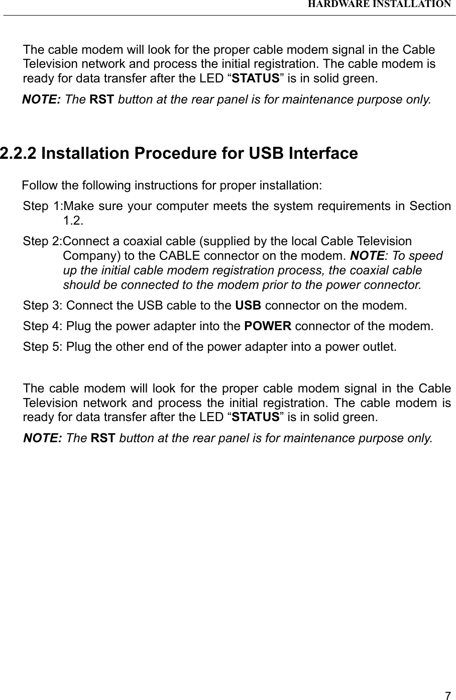 HARDWARE INSTALLATION7The cable modem will look for the proper cable modem signal in the CableTelevision network and process the initial registration. The cable modem isready for data transfer after the LED “STATUS” is in solid green.NOTE: The RST button at the rear panel is for maintenance purpose only.2.2.2 Installation Procedure for USB InterfaceFollow the following instructions for proper installation:Step 1:Make sure your computer meets the system requirements in Section1.2.Step 2:Connect a coaxial cable (supplied by the local Cable TelevisionCompany) to the CABLE connector on the modem. NOTE: To speedup the initial cable modem registration process, the coaxial cableshould be connected to the modem prior to the power connector.Step 3: Connect the USB cable to the USB connector on the modem.Step 4: Plug the power adapter into the POWER connector of the modem.Step 5: Plug the other end of the power adapter into a power outlet.The cable modem will look for the proper cable modem signal in the CableTelevision network and process the initial registration. The cable modem isready for data transfer after the LED “STATUS” is in solid green.NOTE: The RST button at the rear panel is for maintenance purpose only.