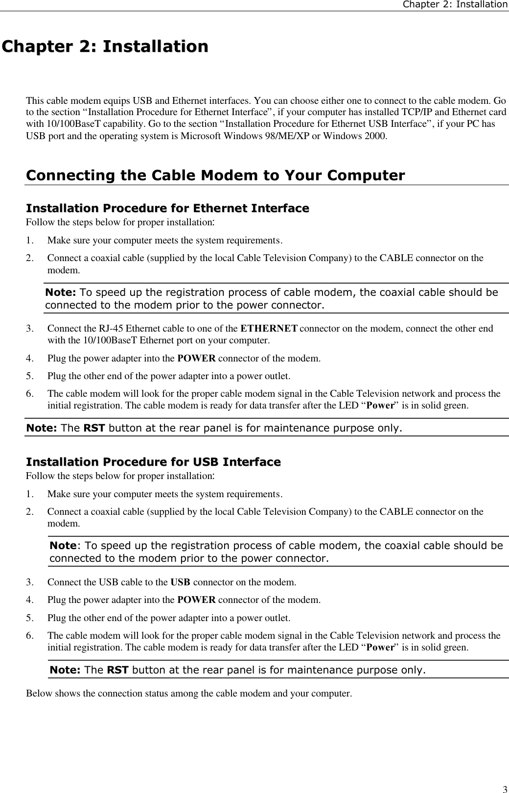 Chapter 2: Installation3CChhaapptteerr  22::  IInnssttaallllaattiioonnThis cable modem equips USB and Ethernet interfaces. You can choose either one to connect to the cable modem. Goto the section “Installation Procedure for Ethernet Interface”, if your computer has installed TCP/IP and Ethernet cardwith 10/100BaseT capability. Go to the section “Installation Procedure for Ethernet USB Interface”, if your PC hasUSB port and the operating system is Microsoft Windows 98/ME/XP or Windows 2000.Connecting the Cable Modem to Your ComputerIInnssttaallllaattiioonn  PPrroocceedduurree  ffoorr  EEtthheerrnneett  IInntteerrffaacceeFollow the steps below for proper installation:1. Make sure your computer meets the system requirements.2. Connect a coaxial cable (supplied by the local Cable Television Company) to the CABLE connector on themodem.Note: To speed up the registration process of cable modem, the coaxial cable should beconnected to the modem prior to the power connector.3. Connect the RJ-45 Ethernet cable to one of the ETHERNET connector on the modem, connect the other endwith the 10/100BaseT Ethernet port on your computer.4. Plug the power adapter into the POWER connector of the modem.5. Plug the other end of the power adapter into a power outlet.6. The cable modem will look for the proper cable modem signal in the Cable Television network and process theinitial registration. The cable modem is ready for data transfer after the LED “Power” is in solid green.Note: The RST button at the rear panel is for maintenance purpose only.IInnssttaallllaattiioonn  PPrroocceedduurree  ffoorr  UUSSBB  IInntteerrffaacceeFollow the steps below for proper installation:1. Make sure your computer meets the system requirements.2. Connect a coaxial cable (supplied by the local Cable Television Company) to the CABLE connector on themodem.Note: To speed up the registration process of cable modem, the coaxial cable should beconnected to the modem prior to the power connector.3. Connect the USB cable to the USB connector on the modem.4. Plug the power adapter into the POWER connector of the modem.5. Plug the other end of the power adapter into a power outlet.6. The cable modem will look for the proper cable modem signal in the Cable Television network and process theinitial registration. The cable modem is ready for data transfer after the LED “Power” is in solid green.Note: The RST button at the rear panel is for maintenance purpose only.Below shows the connection status among the cable modem and your computer.